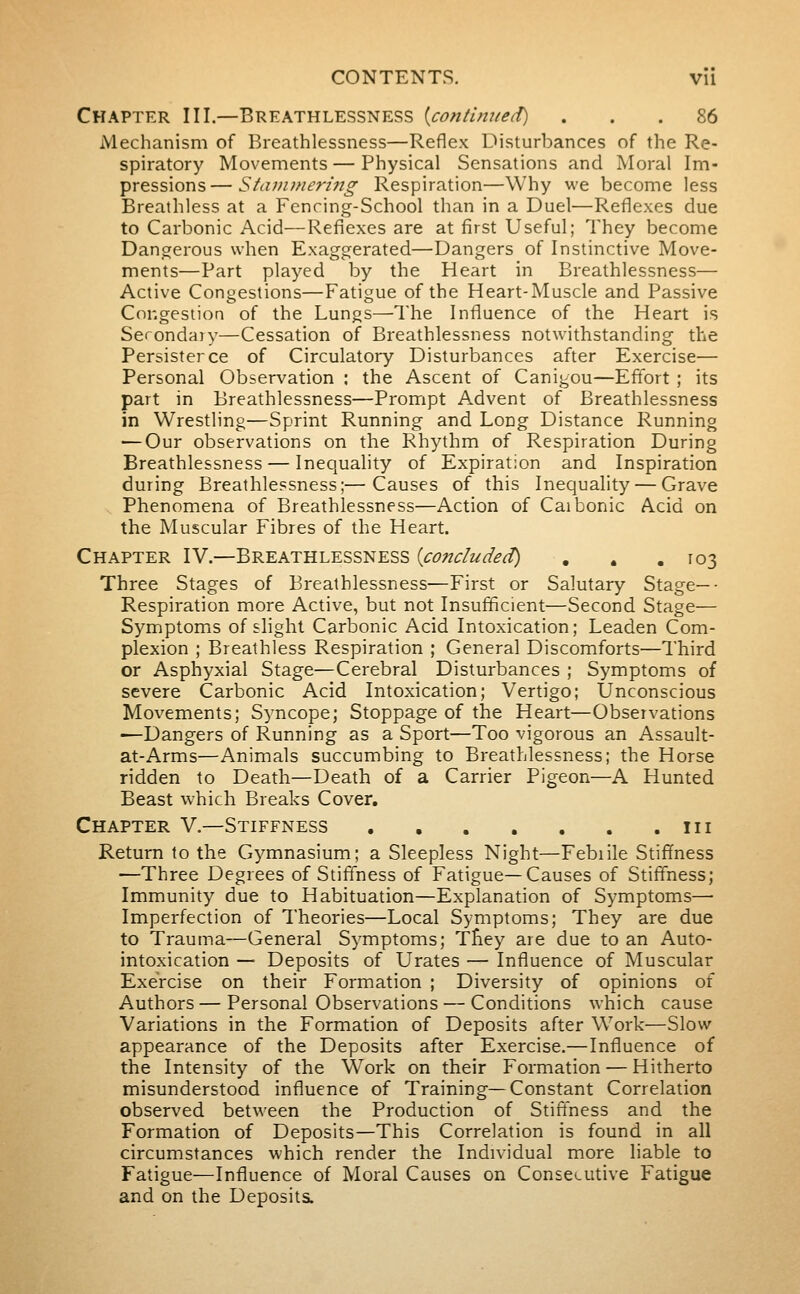 Chapter III.—Breathlessness {continued) ... 86 Mechanism of Breathlessness—Reflex Disturbances of the Re- spiratory Movements — Physical Sensations and Moral Im- pressions— Stani)neri7ig Respiration—Why we become less Breathless at a Fencing-School than in a Duel—Reflexes due to Carbonic Acid—Reflexes are at first Useful; They become Dangerous when Exaggerated—Dangers of Instinctive Move- ments—Part played by the Heart in Breathlessness— Active Congestions—Fatigue of the Heart-Muscle and Passive Congestion of the Lungs—The Influence of the Heart is Serondaiy—Cessation of Breathlessness notwithstanding the Persister ce of Circulatory Disturbances after Exercise— Personal Observation : the Ascent of Canigou—Effort ; its part in Breathlessness—Prompt Advent of Breathlessness in Wrestling—Sprint Running and Long Distance Running ■—Our observations on the Rhythm of Respiration During Breathlessness — Inequality of Expiration and Inspiration during Breathlessness;—Causes of this Inequality — Grave Phenomena of Breathlessness—Action of Caibonic Acid on the Muscular Fibres of the Heart. Chapter IV.—Breathlessness {concluded) . . .103 Three Stages of Breathlessness—First or Salutary Stage—- Respiration more Active, but not Insufficient—Second Stage— Symptoms of slight Carbonic Acid Intoxication; Leaden Com- plexion ; Breathless Respiration ; General Discomforts—Third or Asphyxiai Stage—Cerebral Disturbances ; Symptoms of severe Carbonic Acid Intoxication; Vertigo; Unconscious Movements; Syncope; Stoppage of the Heart—Observations —Dangers of Running as a Sport—Too vigorous an Assault- at-Arms—Animals succumbing to Breathlessness; the Horse ridden to Death—Death of a Carrier Pigeon—A Hunted Beast which Breaks Cover. Chapter V.—Stiffness . in Return to the Gymnasium; a Sleepless Night—Febrile Stiffness —Three Degrees of Stiffness of Fatigue—Causes of Stiffness; Immunity due to Habituation—Explanation of Symptoms—■ Imperfection of Theories—Local Symptoms; They are due to Trauina—General Symptoms; Tfiey are due to an Auto- intoxication — Deposits of Urates — Influence of Muscular Exercise on their Formation ; Diversity of opinions of Authors — Personal Observations — Conditions which cause Variations in the Formation of Deposits after Work—Slow appearance of the Deposits after Exercise.—Influence of the Intensity of the Work on their Formation — Hitherto misunderstood influence of Training—Constant Correlation observed between the Production of Stiffness and the Formation of Deposits—This Correlation is found in all circumstances which render the Individual more liable to Fatigue—Influence of Moral Causes on Consecutive Fatigue and on the Deposits.