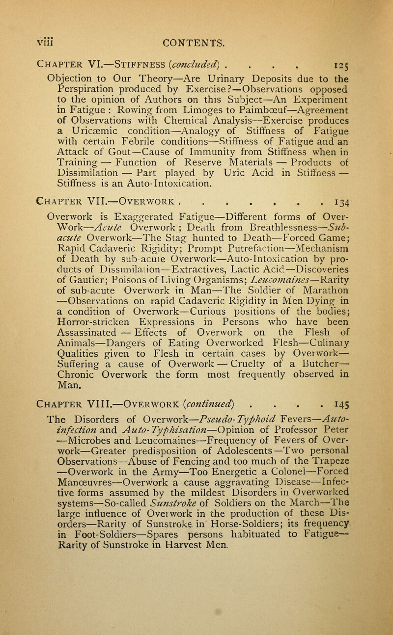 Chapter VI.—Stiffness {concluded) . . . . 125 Objection to Our Theory—Are Urinary Deposits due to the Perspiration produced by Exercise?—Observations opposed to the opinion of Authors on this Subject—An Experiment in Fatigue : Rowing- from Limoges to Paimbœuf—Agreement of Observations with Chemical Analysis—Exercise produces a Uricaemic condition—Analogy of Stiffness of Fatigue with certain Febrile conditions—Stiffness of Fatigue and an Attack of Gout—Cause of Immunity from Stiffness when in Training —• Function of Reserve Materials — Products of Dissimilation — Part played by Uric Acid in Stiffness — Stiffness is an Auto-Intoxication. Chapter VII.—Overwork 134 Overwork is Exaggerated Fatigue—Different forms of Over- Work—Acute Overwork ; Death from Breathlessness—Sub- acute Overwork—The Stag hunted to Death—P^orced Game; Rapid Cadaveric Rigidity; Prompt Putrefaction—Mechanism of Death by sub-acuie Overwork—Auto-Intoxication by pro- ducts of Dissmiilaiion—Extractives, Lactic Acid—Discoveries of Gautier; Poisons of Living Organisms; Leucomaines—Rarity of sub-acute Overwork in Man—The Soldier of Marathon —Observations on rapid Cadaveric Rigidity in Men Dying in a condition of Overwork—Curious positions of the bodies; Horror-stricken Expressions in Persons who have been Assassinated — Effects of Overwork on the Flesh of Animals—Dangers of Eating Overworked Flesh—Culinaiy Qualities given to Flesh in certain cases by Overwork— Sufïering a cause of Overwork — Cruelty of a Butcher— Chronic Overwork the form most frequently observed in Man. Chapter VIII.—Overwork {continued) . . . .145 The Disorders of Overwork—Pseudo-Typhoid Fevers—Auto- infection dcaà. Auto-Typhisation—Opinion of Professor Peter —Microbes and Leucomaines—Frequency of Fevers of Over- work—Greater predisposition of Adolescents—Two personal Observations—Abuse of Fencing and too much of the Trapeze —Overwork in the Army—Too Energetic a Colonel—Forced Manœuvres—Overwork a cause aggravating Disease—Infec- tive forms assumed by the mildest Disorders in Overworked systems—So-called Sunstroke of Soldiers on the March—The large influence of Overwork in the production of these Dis- orders—Rarity of Sunstroke in Horse-Soldiers; its frequency in Foot-Soldiers—Spares persons habituated to Fatigue- Rarity of Sunstroke in Harvest Men.