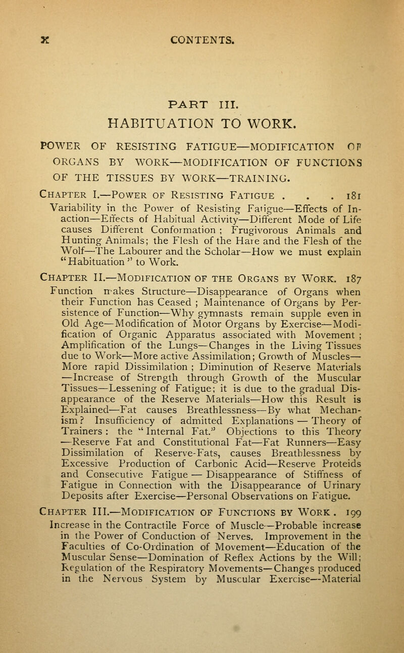 PART III. HABITUATION TO WORK. POWER OF RESISTING FATIGUE—MODIFICATION OF ORGANS BY WORK—MODIFICATION OF FUNCTIONS OF THE TISSUES BY WORK—TRAINING. Chapter I.—Power of Resisting Fatigue . . .181 Variability in the Power of Resisting Fatigue—Effects of In- action—Eiïects of Habitual Activity—Different Mode of Life causes Different Conformation ; Frugivorous Animals and Hunting Animals; the Flesh of the Hare and the Flesh of the Wolf—The Labourer and the Scholar—How we must explain Habituation  to Work. Chapter H.—Modification of the Organs by Work. 187 Function nr-akes Structure—Disappearance of Organs when their Function has Ceased ; Maintenance of Organs by Per- sistence of Function—Why gymnasts remain supple even in Old Age—Modification of Motor Organs by Exercise—Modi- fication of Organic Apparatus associated with Movement ; Amplification of the Lungs—Changes in the Living Tissues due to Work—More active Assimilation; Growth of Muscles— More rapid Dissimilation ; Diminution of Reserve Materials —Increase of Strength through Growth of the Muscular Tissues—Lessening of Fatigue; it is due to the gradual Dis- appearance of the Reserve Materials—How this Result is Explained—Fat causes Breathlessness—By what Mechan- ism? Insufficiency of admitted Explanations — Theory of Trainers : the  Internal Fat. Objections to this Theory ^•Reserve Fat and Constitutional Fat—Fat Runners—Easy Dissimilation of Reserve-Fats, causes Breathlessness by Excessive Production of Carbonic Acid—Reserve Proteids and Consecutive Fatigue — Disappearance of Stiffness of Fatigue in Connection with the Disappearance of Urinary Deposits after Exercise—Personal Observations on Fatigue. Chapter III.—Modification of Functions by Work . 199 Increase in the Contractile Force of Muscle—Probable increase in the Power of Conduction of Nerves. Improvement in the Faculties of Co-Ordination of Movement—Education of the Muscular Sense—Domination of Reflex Actions by the Will; Regulation of the Respiratory Movements—-Changes produced in the Nervous System by Muscular Exercise—Material