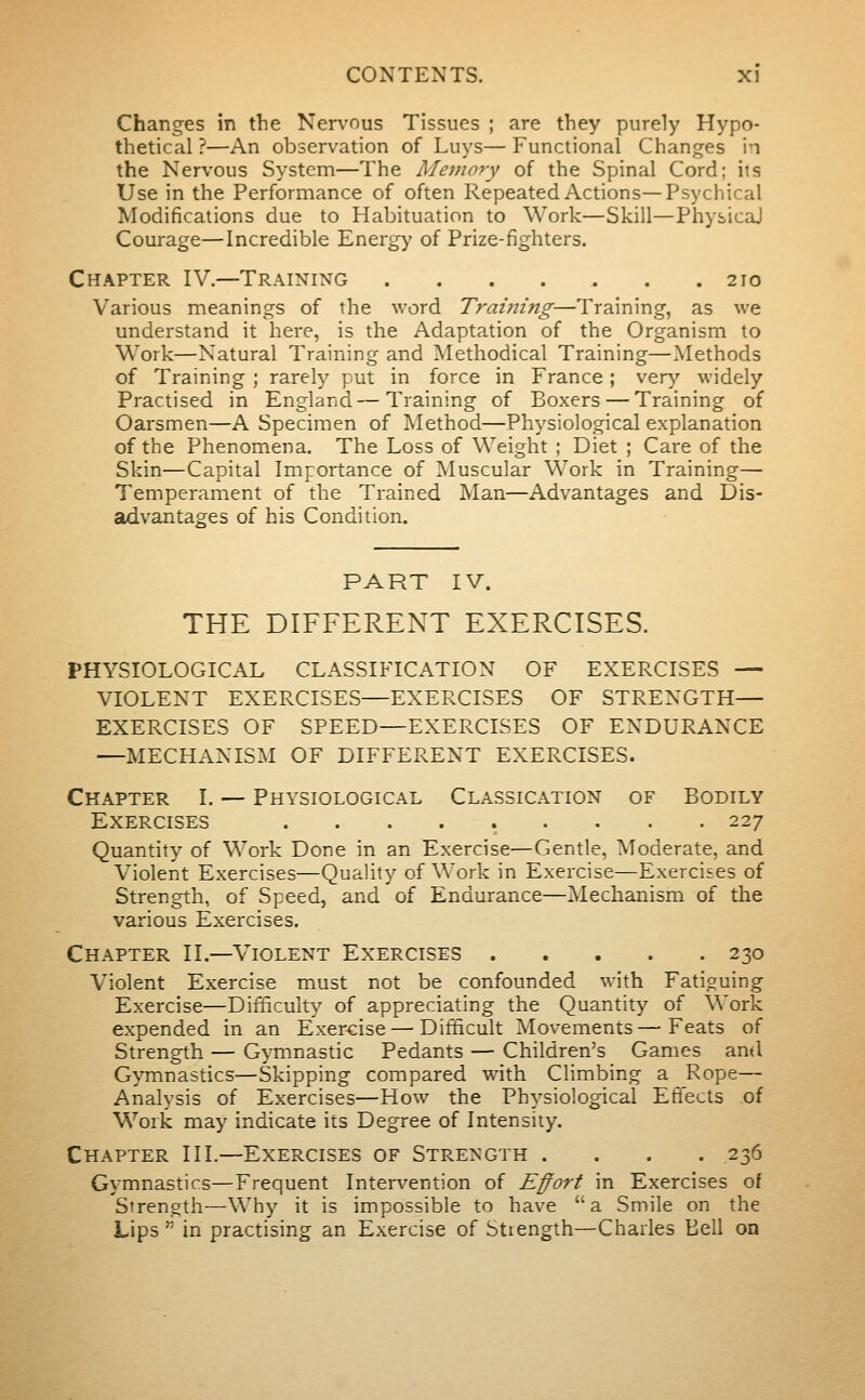 Changes in the Nen^ous Tissues ; are they purely Hypo- thetical ?—An observation of Luys— Functional Changes in the Nervous System—The Memory of the Spinal Cord; its Use in the Performance of often Repeated Actions—Psychical Modifications due to Habituation to Work—Skill—PhysicaJ Courage—Incredible Energy of Prize-fighters. Chapter IV.—Training 210 Various meanings of the word Tramtng—Training, as we understand it here, is the Adaptation of the Organism to Work—Natural Training and Methodical Training—Methods of Training ; rarely put in force in France ; ver}' widely Practised in England—Training of Boxers — Training of Oarsmen—A Specimen of Method—Physiological explanation of the Phenomena. The Loss of Weight ; Diet ; Care of the Skin—Capital Importance of ISIuscular Work in Training— Temperament of the Trained Man—Advantages and Dis- advantages of his Condition. PART IV. THE DIFFERENT EXERCISES. PHYSIOLOGICAL CLASSIFICATION OF EXERCISES — VIOLENT EXERCISES—EXERCISES OF STRENGTH— EXERCISES OF SPEED—EXERCISES OF ENDURANCE —MECHANISM OF DIFFERENT EXERCISES. Chapter I. — Physiological Classication of Bodily Exercises ......... 227 Quantity of Work Done in an Exercise—Gentle, Moderate, and Violent Exercises—Quality of Work in Exercise—Exercises of Strength, of Speed, and of Endurance—^Mechanism of the various Exercises. Chapter II.—Violent Exercises 230 Violent Exercise must not be confounded with Fatiguing Exercise—Difficulty of appreciating the Quantity of Work expended in an Exercise—Difficult Movements—Feats of Strength — Gymnastic Pedants — Children's Games ami G>Tnnastics—Skipping compared with Climbing a Rope— Analysis of Exercises—How the Physiological Effects of Work may indicate its Degree of Intensity. Chapter HI.—Exercises of Strength .... 236 Gymnastics—Frequent Intervention of Effort in Exercises of Strength—Why it is impossible to have a Smile on the Lips'' in practising an Exercise of btiength—Charles Bell on