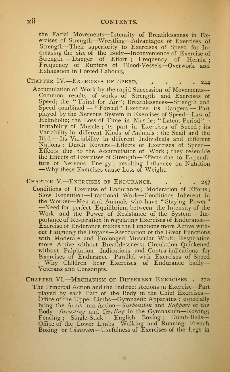 the Facial Movements—Intensity of Breathlessness in Ex- ercises of Strength—^Wrestling—Advantages of Exercises of Strength—Their superiority to Exercises of Speed for In- creasing the size of the Body—Inconvenience of Exercise of Strength — Danger of Effort ; Frequency of Hernia ; Frequency of Kupture of Blood-Vessels—Overwork and Exhaustion in Forced Labours. Chapter IV.—Exercises of Speed 244 Accumulation of Work by the rapid Succession of Movements— Common results of works of Strength and Exercises of Speed; the Thirst for Air; Breathlessness—Strength and Speed combined — Forced Exercise; its Dangers — Part played by the Nervous System in Exercises of Speed—Law of Helmholtz; the Loss of Time in Muscle;  Latent Period— Irritability of Muscle ; its part in Exercises of Speed ; its Variability in different Kinds of Animals : the Snail and the Bird — Its Variability in different Individuals and different Nations : Dutch Rowers—Effects of Exercises of Speed—• Effects due to the Accumulation of Work ; they resemble the Effects of Exercises of Strength—Effects due to Expendi- ture of Nervous Energy ; resulting Influence on Nutrition —Why these Exercises cause Loss of Weight. Chapter V.—Exercises of Endurance. . . . 257 Conditions of Exercise of Endurance ; Moderation of Efforts ; Slow Repetition—Fractional Work—Conditions Inherent in the Worker—Men and Animals who have Staying Power —Need for perfect Equilibrium between the Intensity of the Work and the Power of Resistance of the System — Im- portance of Respiration in regulating Exercises of Endurance— Exercise of Endurance makes the Functions more Active with- out Fatiguing the Organs—Association of the Great Functions with Moderate and Prolonged Muscular Work; Respiration more Active without Breathlessness; Circulation Quickened without Palpitation—Indications and Contra-indications for Exercises of Endurance—Parallel with Exercises of Speed •—Why Children bear Exercises of Endurance badly— Veterans and Conscripts. Chapter VI.—Mechanism of Different Exercises . 270 The Principal Action and the Indirect Actions m Exercise—Part played by each Part of the Body in the Chief Exercises— Office of the Upper Limbs—Gymnastic Apparatus ; especially bring the Arms into Action—Suspejision and Support of the Body—Breasting and Circling in the Gymnasium—Rowing; Fencing ; Single-Stick ; English Boxing ; Dumb-Bells— Office of the Lower Limbs—Walking and Running; French Boxing or Chausson—Usefulness of Exercises of the Legs ia