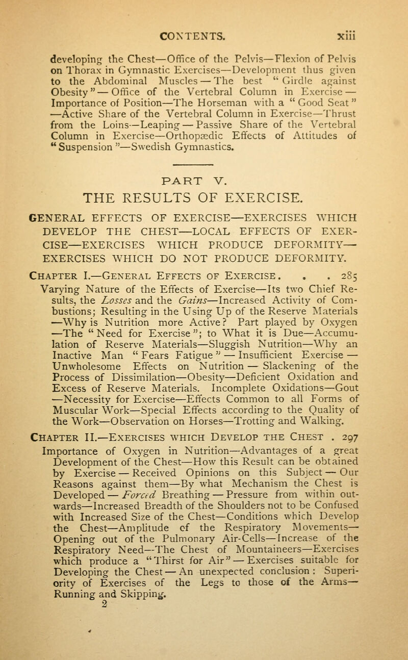 developing the Chest—Office of the Pelvis—Flexion of Pelvis on Thorax in Gymnastic Exercises—Development thus given to the Abdominal Muscles — The best 'Girdle against Obesity—Office of the Vertebral Column in Exercise — Importance of Position—The Horseman with a Good Seat •—Active Share of the Vertebral Column in Exercise—Thrust from the Loins—Leaping — Passive Share of the Vertebral Column in Exercise—Orthopaedic Effects of Attitudes of  Suspension —Swedish Gymnastics. PART V. THE RESULTS OF EXERCISE. GENERAL EFFECTS OF EXERCISE—EXERCISES WHICH DEVELOP THE CHEST—LOCAL EFFECTS OF EXER- CISE—EXERCISES WHICH PRODUCE DEFORMITY^ EXERCISES WHICH DO NOT PRODUCE DEFORMITY. Chapter I.—General Effects of Exercise. . . 285 Varying Nature of the Effects of Exercise—Its two Chief Re- sults, the Losses and the Gains—Increased Activity of Com- bustions; Resulting in the Using Up of the Reserve INIaterials —Why is Nutrition more Active? Part played by Oxygen —The Need for Exercise; to What it is Due—Accumu- lation of Reserve IMaterials—Sluggish Nutrition—Why an Inactive Man  Fears Fatigue  — Insufficient Exercise — Unwholesome Effects on Nutrition — Slackening of the Process of Dissimilation—Obesity—Deficient Oxidation and Excess of Reserve Materials. Incomplete Oxidations—Gout —Necessity for Exercise—Effects Common to all Forms of Muscular Work—Special Effects according to the Quality of the Work—Observation on Horses—Trotting and Walking. Chapter II.—Exercises which Develop the Chest . 297 Importance of Oxygen in Nutrition—Advantages of a great Development of the Chest—How this Result can be obtained by Exercise — Received Opinions on this Subject—Our Reasons against them—By what Mechanism the Chest is Developed — Forced Breathing — Pressure from within out- wards—Increased Breadth of the Shoulders not to be Confused with Increased Size of the Chest—Conditions which Develop the Chest—Amphtude cf the Respiratory Movements- Opening out of the Pulmonary Air-Cells—Increase of the Respiratory Need—The Chest of Mountaineers—Exercises which produce a Thirst for Air — Exercises suitable for Developing the Chest — An unexpected conclusion: Superi- ority of Exercises of the Legs to those of the Arms- Running and Skipping. 2