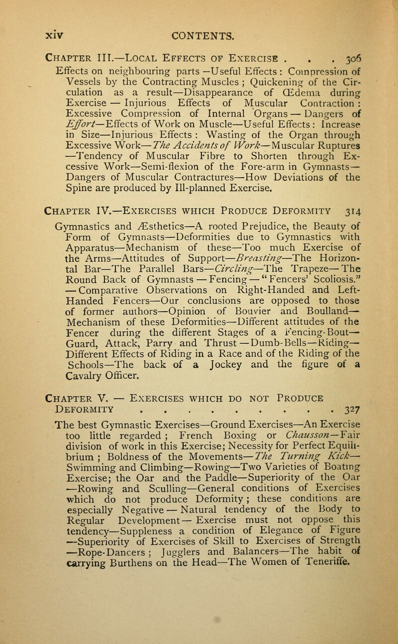 Chapter IIT.—Local Effects of Exercise . . . 306 Effects on neighbouring parts —Useful Effects : Compression of Vessels by the Contracting Muscles ; Quickening of the Cir- culation as a result—Disappearance of Œdema during Exercise — Injurious Effects of Muscular Contraction : Excessive Compression of Internal Organs — Dangers of Effort—'K^QCts of Work on Muscle—Useful Effects : Increase in Size—Injurious Effects : Wasting of the Organ through Excessive Work—The Accidents of Work—Muscular Ruptures —Tendency of Muscular Fibre to Shorten through Ex- cessive Work—Semi-flexion of the Fore-arm in Gymnasts— Dangers of Muscular Contractures—How Deviations of the Spine are produced by Ill-planned Exercise. Chapter IV.—Exercises which Produce Deformity 314 Gymnastics and ^Esthetics—A rooted Prejudice, the Beauty of Form of Gymnasts—Deformities due to Gymnastics with Apparatus—Mechanism of these—Too much Exercise of the Arms—Attitudes of Support—Breasting—The Horizon- tal Bar—The Parallel Bars—Circli7tg—The Trapeze—The Round Back of Gymnasts—Fencing — Fencers' Scoliosis. — Comparative Observations on Right-Handed and Left- Handed Fencers—Our conclusions are opposed to those of former authors—Opinion of Bouvier and Boulland— Mechanism of these Deformities—Different attitudes of the Fencer during the different Stages of a Fencing-Bout— Guard, Attack, Parry and Thrust—Dumb-Bells—Ridings Different Effects of Riding in a Race and of the Riding of the Schools—The back of a Jockey and the figure of a Cavalry Officer. Chapter V. — Exercises which do not Produce Deformity 327 The best Gymnastic Exercises—Ground Exercises—An Exercise too Httle regarded ; French Boxing or Chausson—Y^ay division of work in this Exercise; Necessity for Perfect Equili- brium ; Boldness of the Movements—The Turning Kick— Swimming and Climbing—Rowing—Two Varieties of Boatmg Exercise; the Oar and the Paddle—Superiority of the Oar —Rowing and Sculling—General conditions of Exercises which do not produce Deformity ; these conditions are especially Negative — Natural tendency of the Body to Regular Development— Exercise must not oppose this tendency—Suppleness a condition of Elegance of Figure —Superiority of Exercises of Skill to Exercises of Strength —Rope-Dancers ; Jugglers and Balancers—The habit of carrying Burthens on the Head—The Women of Teneriffe.