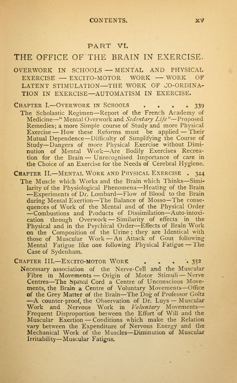PART VI. THE OFFICE OF THE BRAIN IN EXERCISE- OVERWORK IN SCHOOLS — MENTAL AND PHYSICAL EXERCISE — EXCITO-MOTOR WORK — WORK OF LATENT STIMULATION—THE WORK OF CO-ORDINA- TION IN EXERCISE—AUTOMATISM IN EXERCISE. Chapter I.—Overwork in Schools .... 339 The Scholastic Regimen—Report of the French Academy of Medicine— Mental Os^erwork and Sedentary Li/e''^—Proposed Remedies; a more Simple course of Study and more Physical Exercise—How these Reforms must be applied — Their Mutual Dependence—Difficulty of Simplifying the Course of Study—Dangers of more Physical Exercise without Dimi- nution of Mental Work—Are Bodily Exercises Recrea- tion for the Brain — Unrecognised Importance of care in the Choice of an Exercise for the Needs of Cerebral Hygiene. Chapter II.—Mental Work and Physical Exercise . 344 The Muscle which Works and the Brain which Thinks—Simi- larity of the Physiological Phenomena—Heating of the Brain —Experiments of Dr. Lombard—Flow of Blood to the Brain during Mental Exertion—The Balance of Mosso—The conse- quences of Work of the Mental and of the Physical Order —Combustions and Products of Dissimilation—Auto-intoxi- cation through Overwork — Similarity of effects in the Physical and in the Psychical Order—Effects of Brain Work on the Composition of the Urine ; they are Identical with those of Muscular W^ork — An Attack of Gout following Mental Fatigue like one following Physical Fatigue — The Case of Sydenham. Chapter III.—Excito-motor Work . . • ,352 Necessary association of the Nerve-Cell and the Muscular Fibre in Movements — Origin of Motor Stimuli — Nerve Centres—The Spmal Cord a Centre of Unconscious Move- ments, the Brain a Centre of Voluntary Movements—Office of the Grey Matter of the Brain—The Dog of Professor Goltz —A counter-proof, the Observation of Dr. Luys — Muscular Work and Nervous Work in Voluntary Movements— Frequent Disproportion between the Effort of Will and the Muscular Exertion — Conditions which make the Relation vary between the Expenditure of Nervous Energy and the Mechanical Work of the Muscles—Diminution of Muscular Irritability—Muscular Fatigue.