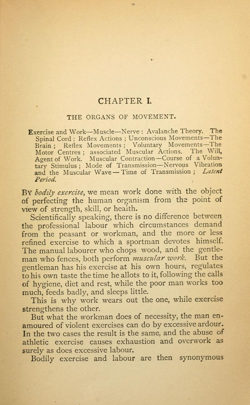 CHAPTER I. THE ORGANS OF MOVEMENT. Exercise and Work—Muscle—Nerve : Avalanche Theory. The Spinal Cord ; Reflex Actions ; Unconscious Movements—The Brain ; Reflex Movements ; Voluntary Movements—The ]\Iotor Centres ; associated Muscular Actions. The Will, Agent of Work. Muscular Contraction—Course of a Volun- tary Stimulus ; IMode of Transmission—Nervous Vibration and the Muscular Wave—Time of Transmission; Latent Period. By bodily exercise, we mean work done with the object of perfecting the human organism from ths point of view of strength, skill, or health. Scientifically speaking, there is no difference between the professional labour which circumstances demand from the peasant or workman, and the more or less refined exercise to which a sportman devotes himself. The manual labourer who chops wood, and the gentle- man who fences, both perform muscular work. But the gentleman has his exercise at his own hours, regulates to his own taste the time he allots to it, following the calls of hygiene, diet and rest, while the poor man works too much, feeds badly, and sleeps little. This is why work wears out the one, while exercise strengthens the other. But what the workman does of necessity, the man en- amoured of violent exercises can do by excessive ardour. In the two cases the result is the same, and the abuse of athletic exercise causes exhaustion and overwork as surely as does excessive labour. Bodily exercise and labour are then synonymous