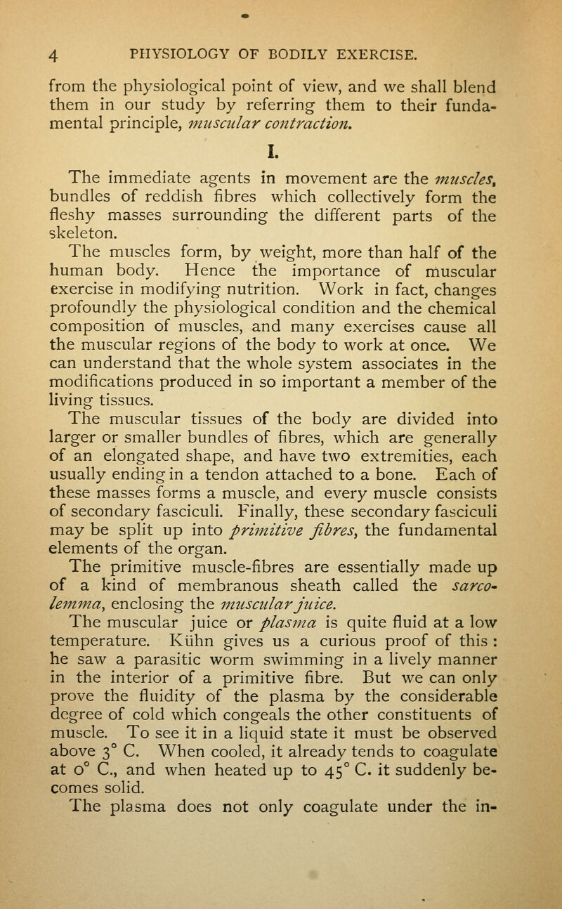 from the physiological point of view, and we shall blend them in our study by referring them to their funda- mental principle, muscular contraction, I. The immediate agents in movement are the muscles^ bundles of reddish fibres which collectively form the fleshy masses surrounding the different parts of the skeleton. The muscles form, by weight, more than half of the human body. Hence the importance of rnuscular exercise in modifying nutrition. Work in fact, changes profoundly the physiological condition and the chemical composition of muscles, and many exercises cause all the muscular regions of the body to work at once. We can understand that the whole system associates in the modifications produced in so important a member of the living tissues. The muscular tissues of the body are divided into larger or smaller bundles of fibres, which are generally of an elongated shape, and have two extremities, each usually ending in a tendon attached to a bone. Each of these masses forms a muscle, and every muscle consists of secondary fasciculi. Finally, these secondary fasciculi may be split up into primitive fibres^ the fundamental elements of the organ. The primitive muscle-fibres are essentially made up of a kind of membranous sheath called the sarco- lemma^ enclosing the muscular juice. The muscular juice or plasma is quite fluid at a low temperature. Kiihn gives us a curious proof of this : he saw a parasitic worm swimming in a lively manner in the interior of a primitive fibre. But we can only prove the fluidity of the plasma by the considerable degree of cold which congeals the other constituents of muscle. To see it in a liquid state it must be observed above 3° C. When cooled, it already tends to coagulate at 0° C, and when heated up to 45° C. it suddenly be- comes solid. The plasma does not only coagulate under the in-