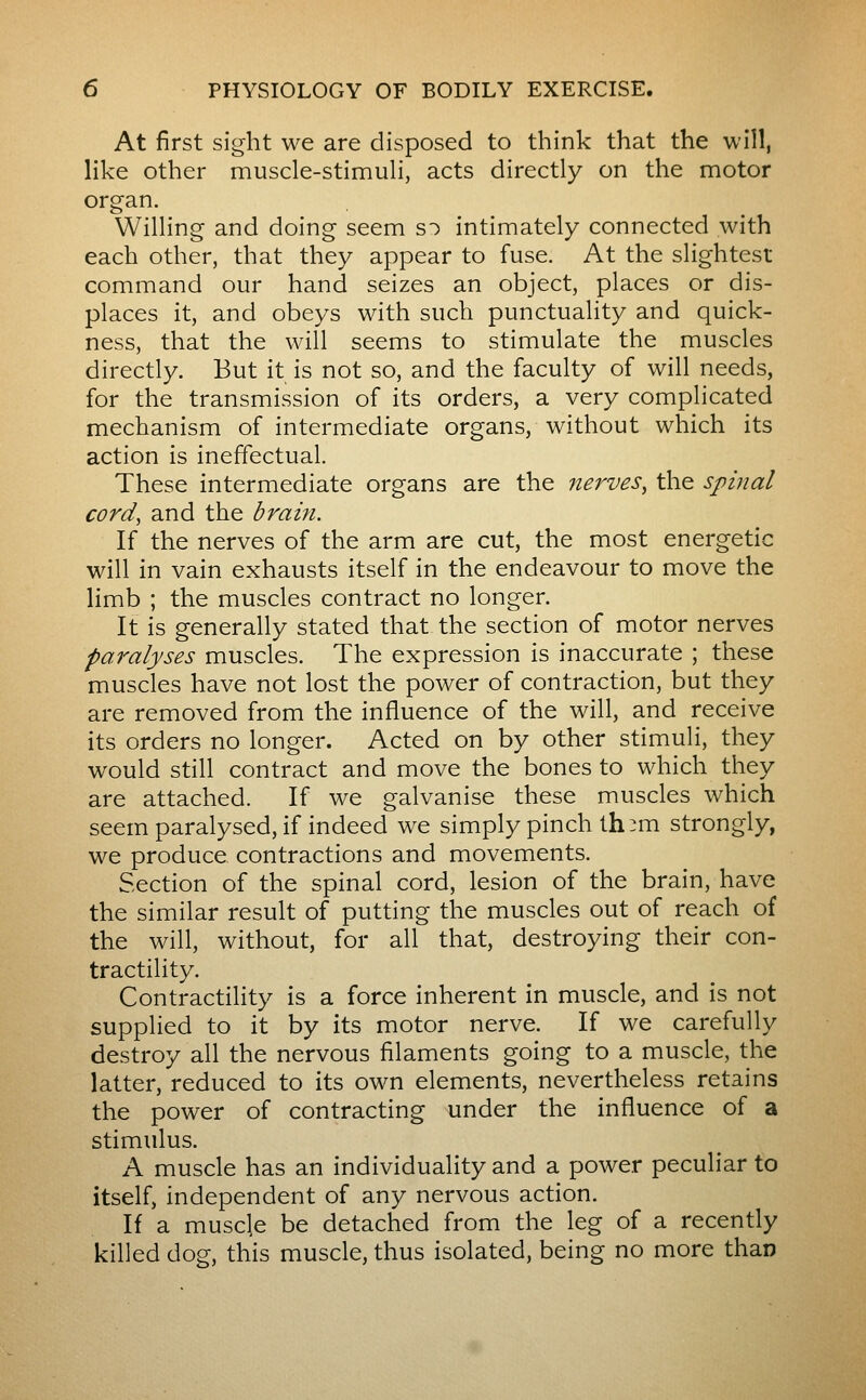 At first sight we are disposed to think that the will, like other muscle-stimuH, acts directly on the motor organ. Willing and doing seem so intimately connected with each other, that they appear to fuse. At the slightest command our hand seizes an object, places or dis- places it, and obeys with such punctuality and quick- ness, that the will seems to stimulate the muscles directly. But it is not so, and the faculty of will needs, for the transmission of its orders, a very complicated mechanism of intermediate organs, without which its action is ineffectual. These intermediate organs are the nerves, the spinal cord, and the brain. If the nerves of the arm are cut, the most energetic will in vain exhausts itself in the endeavour to move the limb ; the muscles contract no longer. It is generally stated that the section of motor nerves paralyses muscles. The expression is inaccurate ; these muscles have not lost the power of contraction, but they are removed from the influence of the will, and receive its orders no longer. Acted on by other stimuli, they would still contract and move the bones to which they are attached. If we galvanise these muscles which seem paralysed, if indeed we simply pinch th:m strongly, we produce contractions and movements. Section of the spinal cord, lesion of the brain, have the similar result of putting the muscles out of reach of the will, without, for all that, destroying their con- tractility. Contractility is a force inherent in muscle, and is not supplied to it by its motor nerve. If we carefully destroy all the nervous filaments going to a muscle, the latter, reduced to its own elements, nevertheless retains the power of contracting under the influence of a stimulus. A muscle has an individuality and a power peculiar to itself, independent of any nervous action. If a muscle be detached from the leg of a recently killed dog, this muscle, thus isolated, being no more than