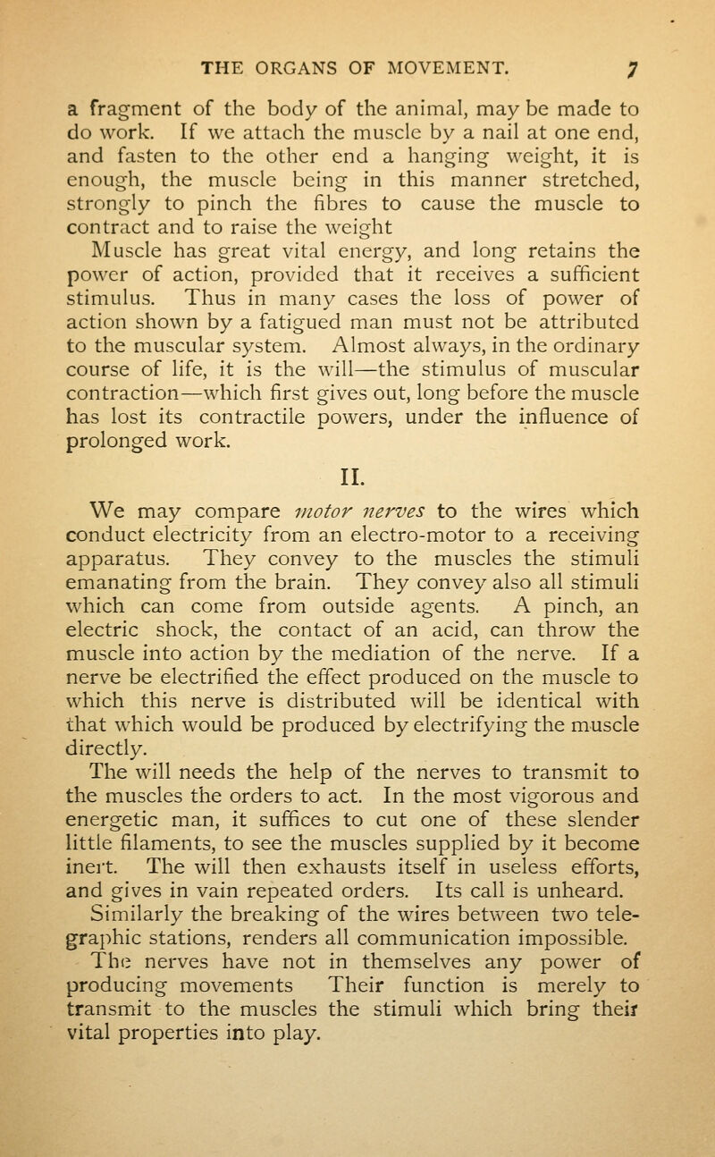 a fragment of the body of the animal, may be made to do work. If we attach the muscle by a nail at one end, and fasten to the other end a hanging weight, it is enough, the muscle being in this manner stretched, strongly to pinch the fibres to cause the muscle to contract and to raise the weight Muscle has great vital energy, and long retains the power of action, provided that it receives a sufficient stimulus. Thus in many cases the loss of power of action shown by a fatigued man must not be attributed to the muscular system. Almost always, in the ordinary course of life, it is the will—the stimulus of muscular contraction—which first gives out, long before the muscle has lost its contractile powers, under the influence of prolonged work. II. We may compare motor nerves to the wires which conduct electricity from an electro-motor to a receiving apparatus. They convey to the muscles the stimuli emanating from the brain. They convey also all stimuli which can come from outside agents. A pinch, an electric shock, the contact of an acid, can throw the muscle into action by the mediation of the nerve. If a nerve be electrified the effect produced on the muscle to which this nerve is distributed will be identical with that which would be produced by electrifying the muscle directly. The will needs the help of the nerves to transmit to the muscles the orders to act. In the most vigorous and energetic man, it suffices to cut one of these slender little filaments, to see the muscles supplied by it become inert. The will then exhausts itself in useless efforts, and gives in vain repeated orders. Its call is unheard. Similarly the breaking of the wires between two tele- graphic stations, renders all communication impossible. The nerves have not in themselves any power of producing movements Their function is merely to transmit to the muscles the stimuli which bring theiï vital properties into play.