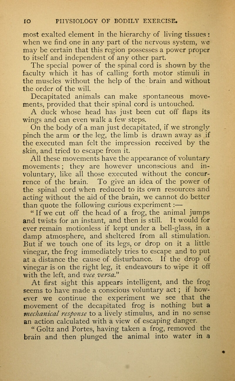 most exalted element in the hierarchy of living tissues : when we find one in any part of the nervous system, we may be certain that this region possesses a power proper to itself and independent of any other part. The special power of the spinal cord is shown by the faculty which it has of calling forth motor stimuli in the muscles without the help of the brain and without the order of the will. Decapitated animals can make spontaneous move- ments, provided that their spinal cord is untouched. A duck whose head has just been cut off flaps its wings and can even walk a few steps. On the body of a man just decapitated, if we strongly pinch the arm or the leg, the limb is drawn away as if the executed man felt the impression received by the skin, and tried to escape from it. All these movements have the appearance of voluntary movements ; they are however unconscious and in- voluntary, like all those executed without the concur- rence of the brain. To give an idea of the power of the spinal cord when reduced to its own resources and acting without the aid of the brain, we cannot do better than quote the following curious experiment :— If we cut off the head of a frog, the animal jumps and twists for an instant, and then is still. It would for ever remain motionless if kept under a bell-glass, in a damp atmosphere, and sheltered from all stimulation. But if we touch one of its legs, or drop on it a little vinegar, the frog immediately tries to escape and to put at a distance the cause of disturbance. If the drop of vinegar is on the right leg, it endeavours to wipe it off with the left, and vice versa'' At first sight this appears intelligent, and the frog seems to have made a conscious voluntary act ; if how- ever we continue the experiment we see that the movement of the decapitated frog is nothing but a mechanical response to a lively stimulus, and in no sense an action calculated with a view of escaping danger. Goltz and Portes, having taken a frog, removed the brain and then plunged the animal into water in a