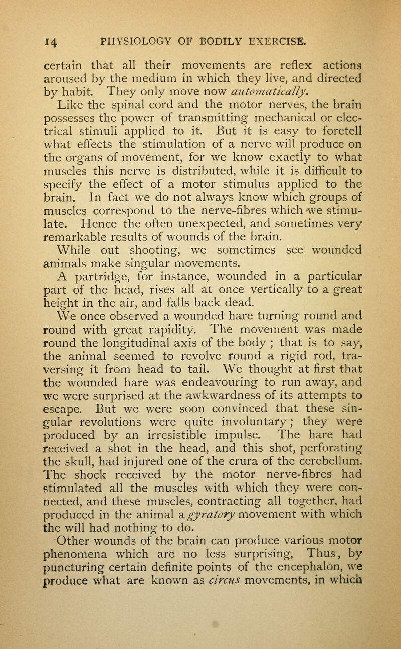 certain that all their movements are reflex actions aroused by the medium in which they live, and directed by habit. They only move now automatically. Like the spinal cord and the motor nerves, the brain possesses the power of transmitting mechanical or elec- trical stimuli applied to it. But it is easy to foretell what effects the stimulation of a nerve will produce on the organs of movement, for we know exactly to what muscles this nerve is distributed, while it is difficult to specify the effect of a motor stimulus applied to the brain. In fact we do not always know which groups of muscles correspond to the nerve-fibres which -we stimu- late. Hence the often unexpected, and sometimes very remarkable results of wounds of the brain. While out shooting, we sometimes see wounded animals make singular movements. A partridge, for instance, wounded in a particular part of the head, rises all at once vertically to a great height in the air, and falls back dead. We once observed a wounded hare turning round and round with great rapidity. The movement was made round the longitudinal axis of the body ; that is to say, the animal seemed to revolve round a rigid rod, tra- versing it from head to tail. We thought at first that the wounded hare was endeavouring to run away, and we were surprised at the awkwardness of its attempts to escape. But we were soon convinced that these sin- gular revolutions were quite involuntary ; they were produced by an irresistible impulse. The hare had received a shot in the head, and this shot, perforating the skull, had injured one of the crura of the cerebellum. The shock received by the motor nerve-fibres had stimulated all the muscles with which they were con- nected, and these muscles, contracting all together, had produced in the animal a^râ:/^;j movement with which the will had nothing to do. Other wounds of the brain can produce various motor phenomena which are no less surprising, Thus, by puncturing certain definite points of the encephalon, we produce what are known as circus movements, in which
