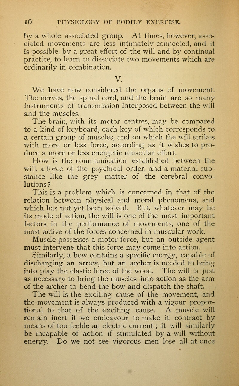 by a whole associated group. At times, however, asso- ciated movements are less intimately connected, and it is possible, by a great effort of the will and by continual practice, to learn to dissociate two movements which are ordinarily in combination. V. We have now considered the organs of movement. The nerves, the spinal cord, and the brain are so many instruments of transmission interposed between the will and the muscles. The brain, with its motor centres, may be compared to a kind of keyboard, each key of which corresponds to a certain group of muscles, and on which the will strikes with more or less force, according as it wishes to pro- duce a more or less energetic muscular effort. How is the communication established between the will, a force of the psychical order, and a material sub- stance like the grey matter of the cerebral convo- lutions ? This is a problem which is concerned in that of the relation between physical and moral phenomena, and which has not yet been solved. But, whatever may be its mode of action, the will is one of the most important factors in the performance of movements, one of the most active of the forces concerned in muscular work. Muscle possesses a motor force, but an outside agent must intervene that this force may come into action. Similarly, a bow contains a specific energy, capable of discharging an arrow, but an archer is needed to bring into play the elastic force of the wood. The will is just as necessary to bring the muscles into action as the arm of the archer to bend the bow and dispatch the shaft. The will is the exciting cause of the movement, and the movement is always produced with a vigour propor- tional to that of the exciting cause. A muscle will remain inert if we endeavour to make it contract by means of too feeble an electric current ; it will similarly be incapable of action if stimulated by a will without energy. Do we not see vigorous men lose all at once