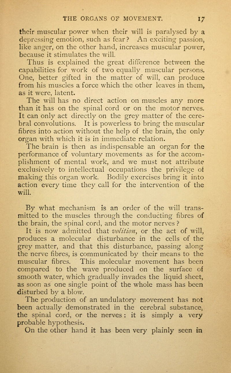 their muscular power when their will is paralysed by a depressing emotion, such as fear ? An exciting passion, Hke anger, on the other hand, increases muscular power, because it stimulates the will. Thus is explained the great difference between the capabilities for work of two equally muscular persons. One, better gifted in the matter of will, can produce from his muscles a force which the other leaves in them, as it were, latent. The will has no direct action on muscles any more than it has on the spinal cord or on the motor nerves. It can only act directly on the grey matter of the cere- bral convolutions. It is powerless to bring the muscular fibres into action without the help of the brain, the only organ with which it is in immediate relation. The brain is then as indispensable an organ for the performance of voluntary movements as for the accom- plishment of mental work, and we must not attribute exclusively to intellectual occupations the privilege ot making this organ work. Bodily exercises bring it into action every time they call for the intervention of the will. By what mechanism is an order of the will trans- mitted to the muscles through the conducting fibres of the brain, the spinal cord, and the motor nerves ? It is now admitted that volition^ or the act of will, produces a molecular disturbance in the cells of the grey matter, and that this disturbance, passing along the nerve fibres, is communicated by their means to the muscular fibres. This molecular movement has been com.pared to the wave produced on the surface of smooth water, which gradually invades the liquid sheet, as soon as one single point of the whole mass has been disturbed by a blow. The production of an undulatory movement has not been actually demonstrated in the cerebral substancCj the spinal cord, or the nerves : it is simply a very probable hypothesis. On the other hand it has been very plainly seen in