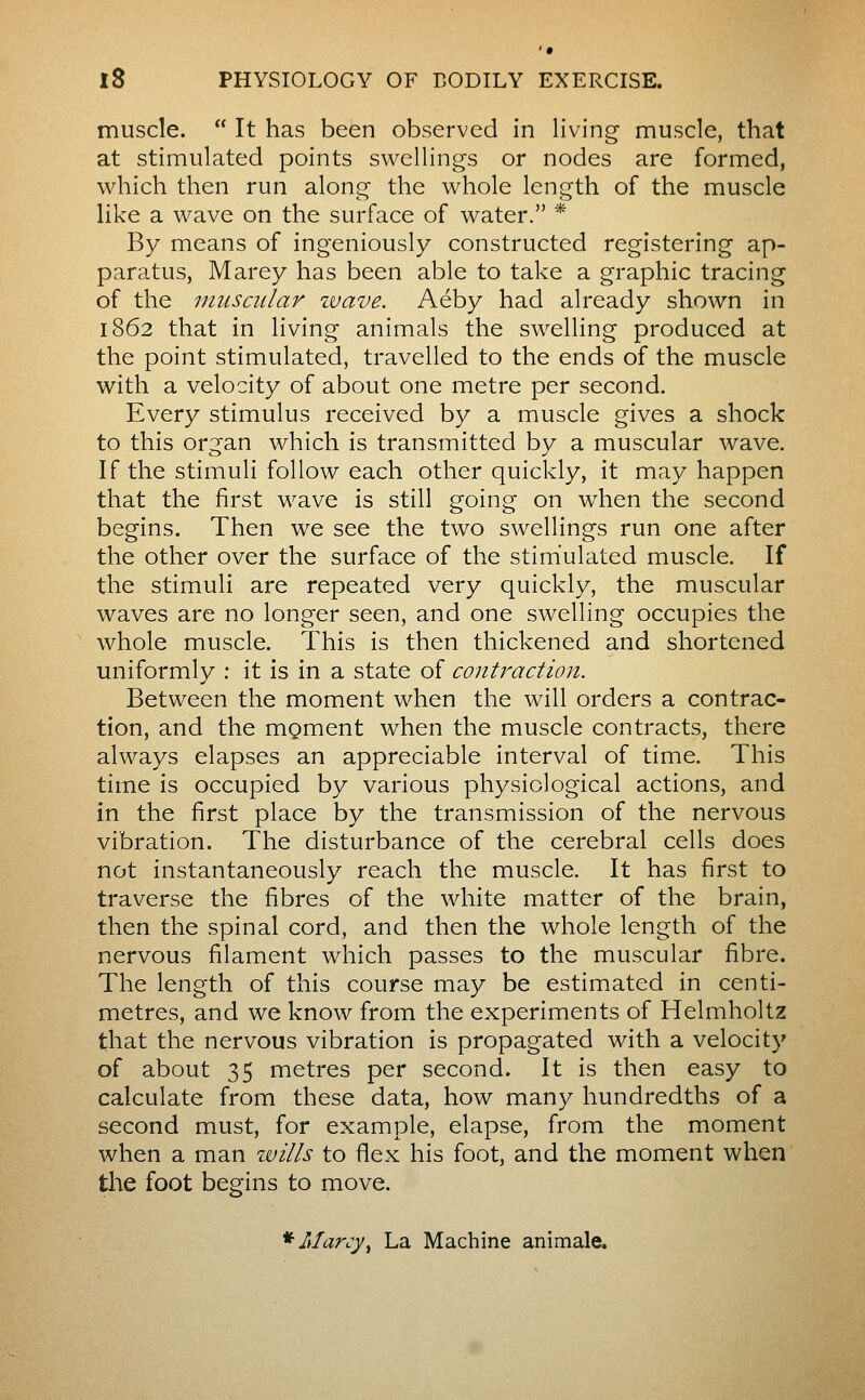 muscle. It has been observed in living muscle, that at stimulated points swellings or nodes are formed, which then run along the whole length of the muscle like a wave on the surface of water. * By means of ingeniously constructed registering ap- paratus, Marey has been able to take a graphic tracing of the muscular ivave. Aéby had already shown in 1862 that in living animals the swelling produced at the point stimulated, travelled to the ends of the muscle with a velocity of about one metre per second. Every stimulus received by a muscle gives a shock to this organ which is transmitted by a muscular wave. If the stimuli follow each other quickly, it may happen that the first wave is still going on when the second begins. Then we see the two swellings run one after the other over the surface of the stimulated muscle. If the stimuli are repeated very quickly, the muscular waves are no longer seen, and one swelling occupies the whole muscle. This is then thickened and shortened uniformly : it is in a state of contraction. Between the moment when the will orders a contrac- tion, and the mçment when the muscle contracts, there always elapses an appreciable interval of time. This time is occupied by various physiological actions, and in the first place by the transmission of the nervous vibration. The disturbance of the cerebral cells does not instantaneously reach the muscle. It has first to traverse the fibres of the white matter of the brain, then the spinal cord, and then the whole length of the nervous filament which passes to the muscular fibre. The length of this course may be estimated in centi- metres, and we know from the experiments of Helmholtz that the nervous vibration is propagated with a velocity of about 35 metres per second. It is then easy to calculate from these data, how many hundredths of a second must, for example, elapse, from the moment when a man wills to flex his foot, and the moment when the foot begins to move. *Marcy^ La Machine animale.