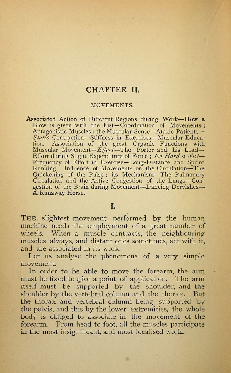 MOVEMENTS. Associated Action of Different Regions during Work—How a Blow is given with the Fist—Coordination of Movements ; Antagonistic Muscles ; the Muscular Sense—Ataxic Patients— Static Contraction—Stiffness in Exercises—Muscular Educa- tion, Association of the great Organic Functions with Muscular Movement—Effort—The Porter and his Load— Effort during Slight Expenditure of Force ; too Hard a Nut—• Frequency of Effort in Exercise—Long-Distance and Sprint Running. Influence of Movements on the Circulation—The Quickening of the Pulse ; its Mechanism—The Pulmonary Circulation and the Active Congestion of the Lungs—Con- giestion of the Brain during Movement—Dancing Dervishes— A Runaway Horse, I. The slightest movement performed by the human machine needs the employment of a great number of wheels. When a muscle contracts, the neighbouring muscles always, and distant ones sometimes, act with it, and are associated in its work. Let us analyse the phenomena of a very simple movement In order to be able to move the forearm, the arm must be fixed to give a point of application. The arm itself must be supported by the shoulder, and the shoulder by the vertebral column and the thorax. But the thorax and vertebral column being supported by the pelvis, and this by the lower extremities, the whole body is obliged to associate in the movement of the forearm. From head to foot, all the muscles participate in the most insignificant, and most localised woik.