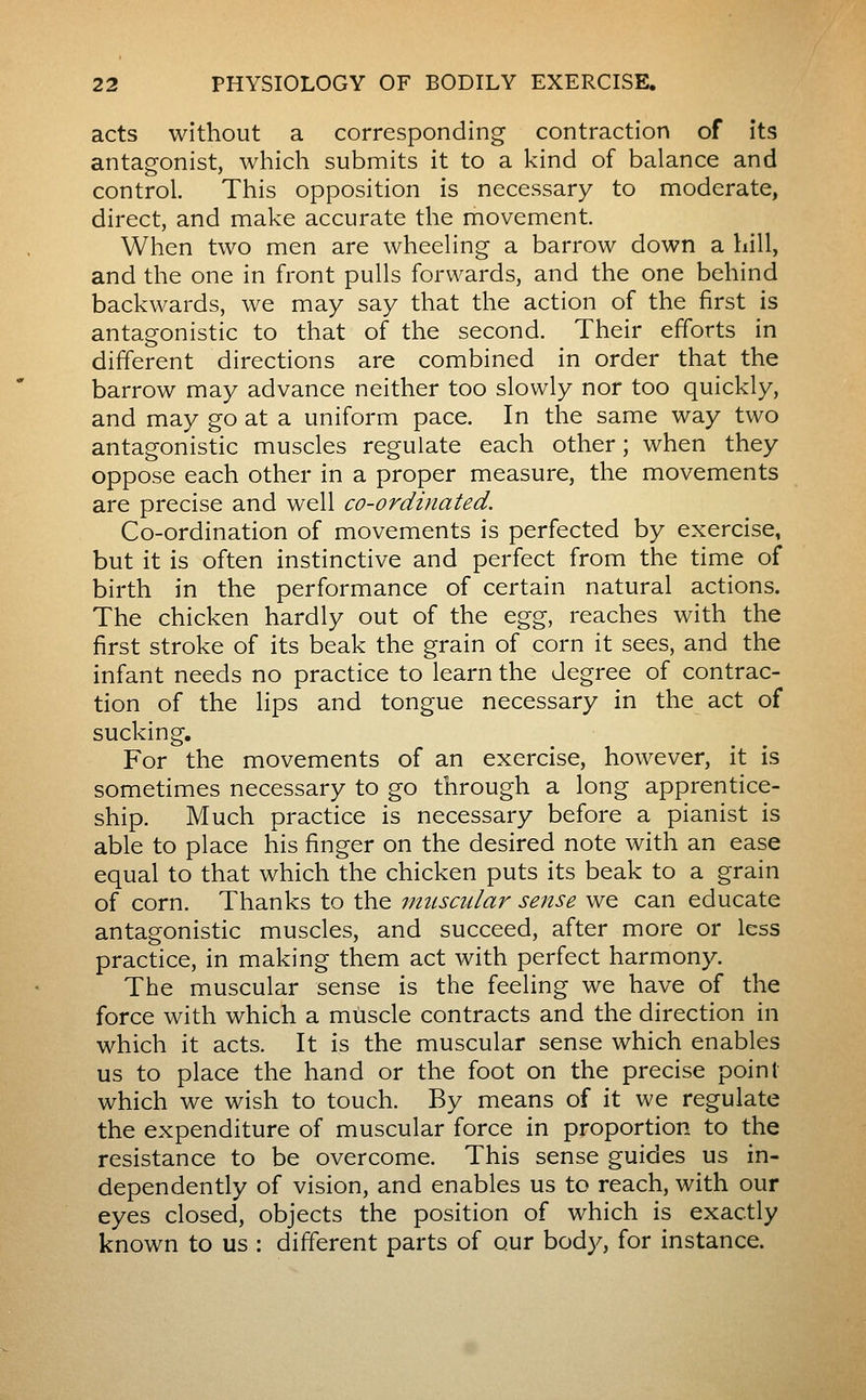 acts without a corresponding contraction of its antagonist, which submits it to a kind of balance and control. This opposition is necessary to moderate, direct, and make accurate the movement. When two men are wheeHng a barrow down a hill, and the one in front pulls forwards, and the one behind backwards, we may say that the action of the first is antagonistic to that of the second. Their efforts in different directions are combined in order that the barrow may advance neither too slowly nor too quickly, and may go at a uniform pace. In the same way two antagonistic muscles regulate each other ; when they oppose each other in a proper measure, the movements are precise and well co-ordinated. Co-ordination of movements is perfected by exercise, but it is often instinctive and perfect from the time of birth in the performance of certain natural actions. The chicken hardly out of the ^gg, reaches with the first stroke of its beak the grain of corn it sees, and the infant needs no practice to learn the degree of contrac- tion of the lips and tongue necessary in the act of sucking. For the movements of an exercise, however, it is sometimes necessary to go through a long apprentice- ship. Much practice is necessary before a pianist is able to place his finger on the desired note with an ease equal to that which the chicken puts its beak to a grain of corn. Thanks to the imiscular sense we can educate antagonistic muscles, and succeed, after more or less practice, in making them act with perfect harmony. The muscular sense is the feeling we have of the force with which a muscle contracts and the direction in which it acts. It is the muscular sense which enables us to place the hand or the foot on the precise point which we wish to touch. By means of it we regulate the expenditure of muscular force in proportion to the resistance to be overcome. This sense guides us in- dependently of vision, and enables us to reach, with our eyes closed, objects the position of which is exactly known to us : different parts of our body, for instance.