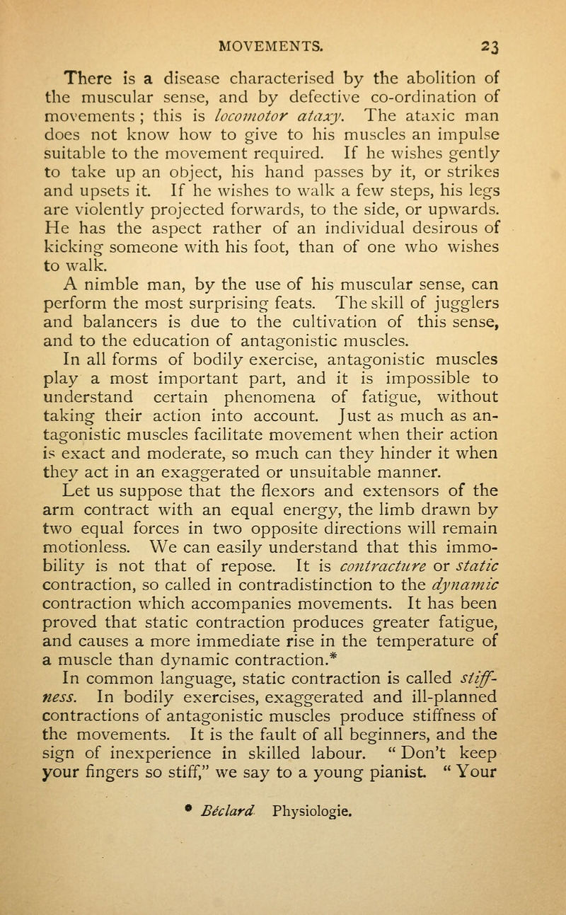 There îs a disease characterised by the abolition of the muscular sense, and by defective co-ordination of movements ; this is locomotor ataxy. The ataxic man does not know how to give to his muscles an impulse suitable to the movement required. If he wishes gently to take up an object, his hand passes by it, or strikes and upsets it. If he wishes to walk a few steps, his legs are violently projected forwards, to the side, or upwards. He has the aspect rather of an individual desirous of kicking someone with his foot, than of one who wishes to walk. A nimble man, by the use of his muscular sense, can perform the most surprising feats. The skill of jugglers and balancers is due to the cultivation of this sense, and to the education of antagonistic muscles. In all forms of bodily exercise, antagonistic muscles play a most important part, and it is impossible to understand certain phenomena of fatigue, without taking their action into account. Just as much as an- tagonistic muscles facilitate movement when their action is exact and moderate, so m.uch can they hinder it when they act in an exaggerated or unsuitable manner. Let us suppose that the flexors and extensors of the arm contract with an equal energy, the limb drawn by two equal forces in two opposite directions will remain motionless. We can easily understand that this immo- bility is not that of repose. It is contracture or static contraction, so called in contradistinction to the dynamic contraction which accompanies movements. It has been proved that static contraction produces greater fatigue, and causes a more immediate rise in the temperature of a muscle than dynamic contraction.* In common language, static contraction is called stiff- ness. In bodily exercises, exaggerated and ill-planned contractions of antagonistic muscles produce stiffness of the movements. It is the fault of all beginners, and the sign of inexperience in skilled labour.  Don't keep your fingers so stiff, we say to a young pianist  Your • Béclard Physiologic.