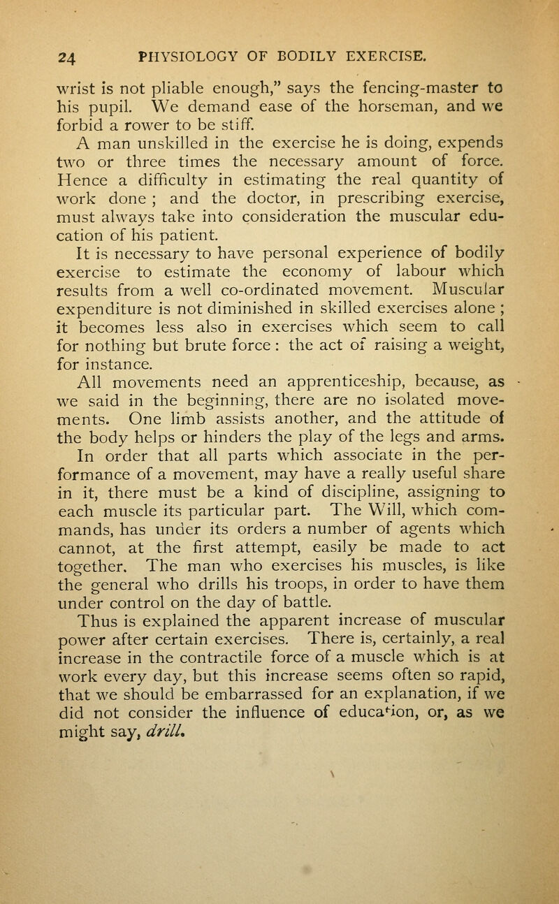 wrist is not pliable enough, says the fencing-master to his pupil. We demand ease of the horseman, and we forbid a rower to be stiff. A man unskilled in the exercise he is doing, expends two or three times the necessary amount of force. Hence a difficulty in estimating the real quantity of work done ; and the doctor, in prescribing exercise, must always take into consideration the muscular edu- cation of his patient. It is necessary to have personal experience of bodily exercise to estimate the economy of labour which results from a well co-ordinated movement. Muscular expenditure is not dimiinished in skilled exercises alone ; it becomes less also in exercises which seem to call for nothing but brute force : the act of raising a weight, for instance. All movements need an apprenticeship, because, as we said in the beginning, there are no isolated move- ments. One limb assists another, and the attitude of the body helps or hinders the play of the legs and arms. In order that all parts which associate in the per- formance of a movement, may have a really useful share in it, there must be a kind of discipline, assigning to each muscle its particular part. The Will, which com- mands, has under its orders a number of agents which cannot, at the first attempt, easily be made to act together. The man who exercises his muscles, is like the general who drills his troops, in order to have them under control on the day of battle. Thus is explained the apparent increase of muscular power after certain exercises. There is, certainly, a real increase in the contractile force of a muscle which is at work every day, but this increase seems often so rapid, that we should be embarrassed for an explanation, if we did not consider the influence of educa'-ion, or, as we might say, drilL