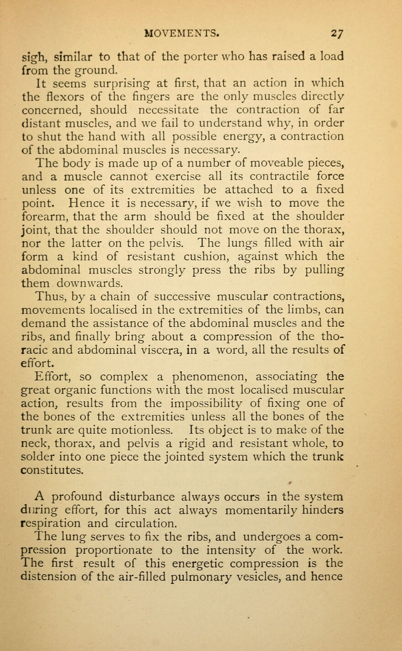 sigh, similar to that of the porter who has raised a load from the ground. It seems surprising at first, that an action in which the flexors of the fingers are the only muscles directly concerned, should necessitate the contraction of far distant muscles, and we fail to understand why, in order to shut the hand with all possible energy, a contraction of the abdominal muscles is necessary. The body is made up of a number of moveable pieces, and a muscle cannot exercise all its contractile force unless one of its extremities be attached to a fixed point. Hence it is necessary, if we wish to move the forearm., that the arm should be fixed at the shoulder joint, that the shoulder should not move on the thorax, nor the latter on the pelvis. The lungs filled with air form a kind of resistant cushion, against which the abdominal muscles strongly press the ribs by pulling them downwards. Thus, by a chain of successive muscular contractions, movements localised in the extremities of the limbs, can demand the assistance of the abdominal muscles and the ribs, and finally bring about a compression of the tho- racic and abdominal viscera, in a word, all the results of effort. Effort, so complex a phenomenon, associating the great organic functions with the most localised muscular action, results from the impossibility of fixing one of the bones of the extremities unless all the bones of the trunk are quite motionless. Its object is to make of the neck, thorax, and pelvis a rigid and resistant whole, to solder into one piece the jointed system which the trunk constitutes. A profound disturbance always occurs in the system during effort, for this act always momentarily hinders respiration and circulation. The lung serves to fix the ribs, and undergoes a com- pression proportionate to the intensity of the work. The first result of this energetic compression is the distension of the air-filled pulmonary vesicles, and hence