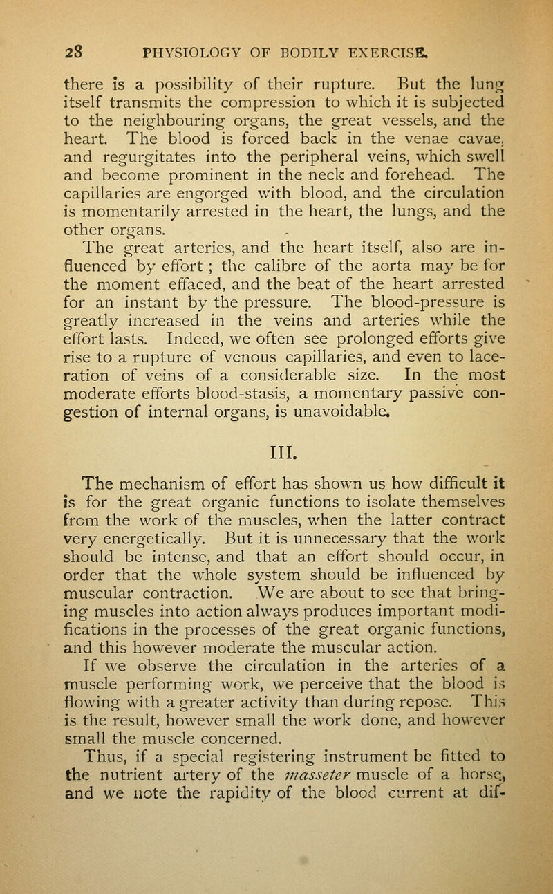 there is a possibility of their rupture. But the lun<^ itself transmits the compression to which it is subjected to the neighbouring organs, the great vessels, and the heart. The blood is forced back in the venae cavae, and regurgitates into the peripheral veins, which swell and become prominent in the neck and forehead. The capillaries are engorged with blood, and the circulation is momentarily arrested in the heart, the lungs, and the other organs. The great arteries, and the heart itself, also are in- fluenced by effort ; the calibre of the aorta may be for the moment effaced, and the beat of the heart arrested for an instant by the pressure. The blood-pressure is greatly increased in the veins and arteries while the effort lasts. Indeed, we often see prolonged efforts give rise to a rupture of venous capillaries, and even to lace- ration of veins of a considerable size. In the most moderate efforts blood-stasis, a momentary passive con- gestion of internal organs, is unavoidable, III. The mechanism of effort has shown us how difficult it is for the great organic functions to isolate themselves from the work of the muscles, when the latter contract very energetically. But it is unnecessary that the work should be intense, and that an effort should occur, in order that the whole system should be influenced by muscular contraction. We are about to see that bring- ing muscles into action always produces important modi- fications in the processes of the great organic functions, and this however moderate the muscular action. If we observe the circulation in the arteries of a muscle performing work, we perceive that the blood is flowing with a greater activity than during repose. This is the result, however small the work done, and however small the muscle concerned. Thus, if a special registering instrument be fitted to the nutrient artery of the inasseter muscle of a horse., and we aote the rapidity of the blood current at dif-