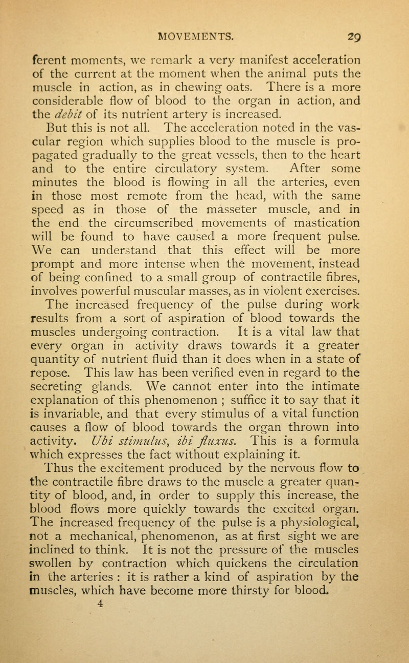 ferent moments, wc remark a very manifest acceleration of the current at the moment when the animal puts the muscle in action, as in chewing oats. There is a more considerable flow of blood to the organ in action, and the debit of its nutrient artery is increased. But this is not all. The acceleration noted in the vas- cular region which supplies blood to the muscle is pro- pagated gradually to the great vessels, then to the heart and to the entire circulatory S3^stem. After some minutes the blood is flowing in all the arteries, even in those most remote from the head, with the same speed as in those of the masseter muscle, and in the end the circumscribed movements of mastication will be found to have caused a more frequent pulse. We can understand that this effect will be more prompt and more intense when the movement, instead of being confined to a small group of contractile fibres, involves powerful muscular masses, as in violent exercises. The increased frequency of the pulse during work results from a sort of aspiration of blood towards the muscles undergoing contraction. It is a vital law that every organ in activity draws towards it a greater quantity of nutrient fluid than it does when in a state of repose. This law has been verified even in regard to the secreting glands. We cannot enter into the intimate explanation of this phenomenon ; suffice it to say that it is invariable, and that every stimulus of a vital function causes a flow of blood towards the organ thrown into activity. Ubi stimulus^ ibi fluxus. This is a formula which expresses the fact without explaining it. Thus the excitement produced by the nervous flow to the contractile fibre draws to the muscle a greater quan- tity of blood, and, in order to supply this increase, the blood flows more quickly towards the excited organ. The increased frequency of the pulse is a physiological, not a mechanical, phenomenon, as at first sight we are inclined to think. It is not the pressure of the muscles swollen by contraction which quickens the circulation in the arteries : it is rather a kind of aspiration by the muscles, which have become more thirsty for blood. 4