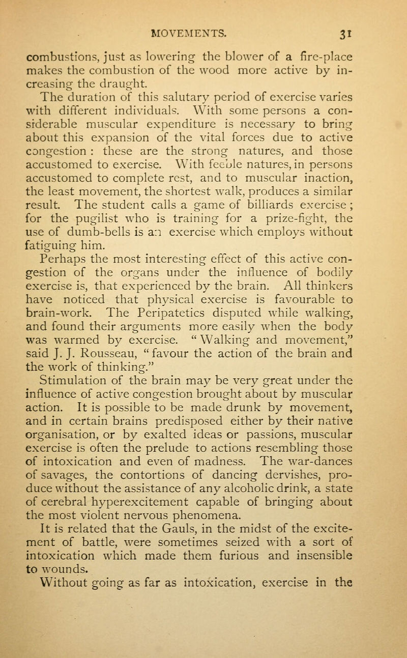 combustions, just as lowering the blower of a fire-place makes the combustion of the wood more active by in- creasing the draught. The duration of this salutary period of exercise varies with different individuals. With some persons a con- siderable muscular expenditure is necessary to bring about this expansion of the vital forces due to active congestion : these are the strong natures, and those accustomed to exercise. With feeble natures, in persons accustomed to complete rest, and to muscular inaction, the least movement, the shortest walk, produces a similar result. The student calls a game of billiards exercise ; for the pugilist who is training for a prize-fight, the use of dumb-bells is a:i exercise which employs without fatiguing him. Perhaps the most interesting effect of this active con- gestion of the organs under the influence of bodily exercise is, that experienced by the brain. All thinkers have noticed that physical exercise is favourable to brain-work. The Peripatetics disputed while walking, and found their arguments more easily when the body was warmed by exercise. Walking and movement, said J. J. Rousseau, favour the action of the brain and the work of thinking. Stimulation of the brain mav^ be very qreat under the influence of active congestion brought about by muscular action. It is possible to be made drunk by movement, and in certain brains predisposed either by their native organisation, or by exalted ideas or passions, muscular exercise is often the prelude to actions resembling those of intoxication and even of madness. The war-dances of savages, the contortions of dancing dervishes, pro- duce without the assistance of any alcoholic drink, a state of cerebral hyperexcitement capable of bringing about the most violent nervous phenomena. It is related that the Gauls, in the midst of the excite- ment of battle, were sometimes seized with a sort of intoxication which made them furious and insensible to wounds. Without going as far as intoxication, exercise in the