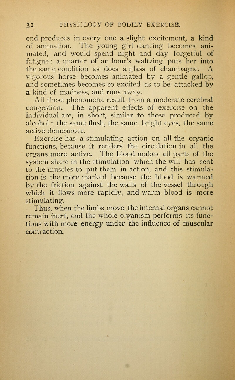 end produces in every one a slight excitement, a kind of animation. The young girl dancing becomes ani- mated, and would spend night and day forgetful of fatigue : a quarter of an hour's waltzing puts her .into the same condition as does a glass of champagne. A vigorous horse becomes animated by a gentle gallop, and sometimes becomes so excited as to be attacked by a kind of madness, and runs away. All these phenomena result from a moderate cerebral congestion. The apparent effects of exercise on the individual are, in short, similar to those produced by alcohol : the same flush, the same bright eyes, the same active demeanour. Exercise has a stimulating action on all the organic functions, because it renders the circulation in all the organs more active. The blood makes all parts of the system share in the stimulation which the will has sent to the muscles to put them in action, and this stimula- tion is the more marked because the blood is warmed by the friction against the walls of the vessel through which it flows more rapidly, and warm blood is more stimulating. Thus, when the limbs move, the internal organs cannot remain inert, and the whole organism performs its func- tions with more energy under the influence of muscular contraction.