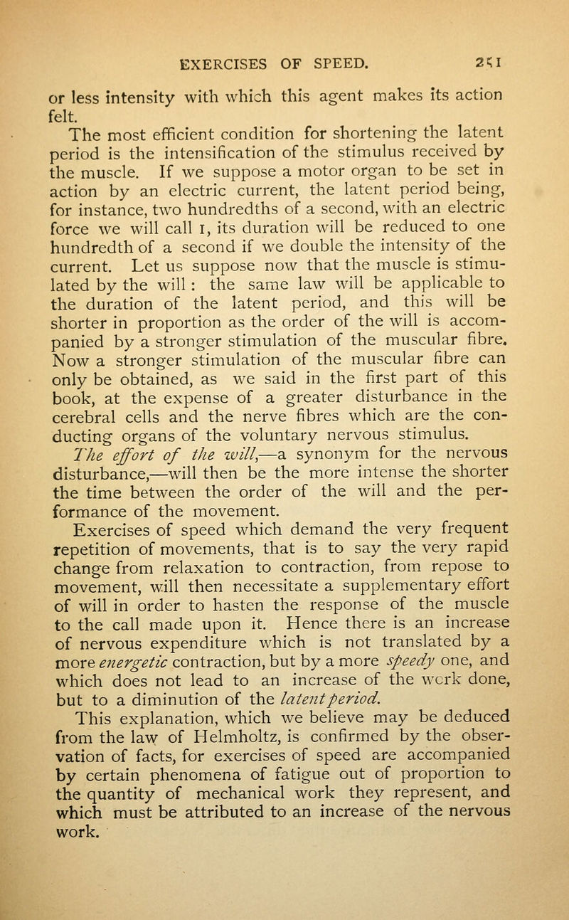 or less intensity with which this agent makes its action felt. The most efficient condition for shortening the latent period is the intensification of the stimulus received by the muscle. If we suppose a motor organ to be set in action by an electric current, the latent period being, for instance, two hundredths of a second, with an electric force we will call i, its duration will be reduced to one hundredth of a second if we double the intensity of the current. Let us suppose now that the muscle is stimu- lated by the will : the same law will be applicable to the duration of the latent period, and this will be shorter in proportion as the order of the will is accom- panied by a stronger stimulation of the muscular fibre. Now a stronger stimulation of the muscular fibre can only be obtained, as we said in the first part of this book, at the expense of a greater disturbance in the cerebral cells and the nerve fibres which are the con- ducting organs of the voluntary nervous stimulus. The effort of the zvill,—a synonym for the nervous disturbance,—will then be the more intense the shorter the time between the order of the will and the per- formance of the movement. Exercises of speed which demand the very frequent repetition of movements, that is to say the very rapid change from relaxation to contraction, from repose to movement, will then necessitate a supplementary effort of will in order to hasten the response of the muscle to the call made upon it. Hence there is an increase of nervous expenditure which is not translated by a more energetic contraction, but by a more speedy one, and which does not lead to an increase of the work done, but to a diminution of the latent period. This explanation, which we believe may be deduced from the law of Helmholtz, is confirmed by the obser- vation of facts, for exercises of speed are accompanied by certain phenomena of fatigue out of proportion to the quantity of mechanical work they represent, and which must be attributed to an increase of the nervous work.