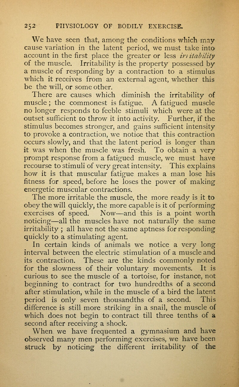 We have seen that, among the conditions which may cause variation in the latent period, we must take into account in the first place the greater or less ir) itability of the muscle. Irritability is the property possessed by a muscle of responding by a contraction to a stimulus which it receives from an external agent, whether this be the will, or some other. There are causes which diminish the irritability of muscle ; the commonest is fatigue. A fatigued muscle no longer responds to feeble stimuli which were at the outset sufficient to throw it into activity. Further, if the stimulus becomes stronger, and gains sufficient intensity to provoke a contraction, we notic-e that this contraction occurs slowly, and that the latent period is longer than it was when the muscle was fresh. To obtain a vç-xy prompt response from a fatigued muscle, we m.ust have recourse to stimuli of very great intensity. This explains how it is that muscular fatigue makes a man lose his fitness for speed, before he loses the power of making energetic muscular contractions. The more irritable the muscle, the more ready is it to obey the will quickly, the more capable is it of performing exercises of speed. Now—and this is a point worth noticing—all the muscles have not naturally the same irritability ; all have not the same aptness for responding quickly to a stimulating agent. In certain kinds of animals we notice a very long interval between the electric stimulation of a muscle and its contraction. These are the kinds commonly noted for the slowness of their voluntary movements. It is curious to see the muscle of a tortoise, for instance, not beginning to contract for two hundredths of a second after stimulation, while in the muscle of a bird the latent period is only seven thousandths of a second. This difference is still more striking in a snail, the muscle of which does not begin to contract till three tenths of a second after receiving a shock. When we have frequented a gymnasium and have observed many men performing exercises, we have been struck by noticing the different irritability of the