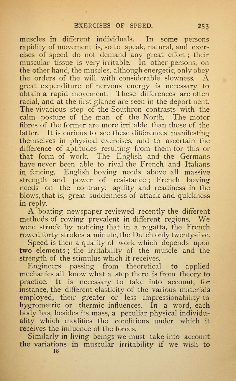 muscles in différent individuals. In some persons rapidity of movement is, so to speak, natural, and exer- cises of speed do not demand any great effort ; their muscular tissue is very irritable. In other persons, on the other hand, the muscles, although energetic, only obey the orders of the will with considerable slowness. A great expenditure of nervous energy is necessary to obtain a rapid movement. These differences are often racial, and at the first glance are seen in the deportment. The vivacious step of the Southron contrasts with the calm posture of the man of the North. The motor fibres of the former are more irritable than those of the latter. It is curious to see these differences manifesting themselves in physical exercises, and to ascertain the difference of aptitudes resulting from them for this or that form of work. The English and the Germans have never been able to rival the French and Italians in fencing. English boxing needs above all massive strength and power of resistance ; French boxing needs on the contrary, agility and readiness in the blows, that is, great suddenness of attack and quickness in reply. A boating newspaper reviewed recently the different methods of rowing prevalent in different regions. We were struck by noticing that in a regatta, the French rowed forty strokes a minute, the Dutch only twenty-five. Speed is then a quality of work which depends upon two elements ; the irritability of the muscle and the strength of the stimulus which it receives. Engineers passing from theoretical to applied mechanics all know what a step there is from theory to practice. It is necessary to take into account, for instance, the different elasticity of the various materials employed, their greater or less impressionability to hygrométrie or thermic influences. In a w^ord, each body has, besides its mass, a peculiar physical individu- ality which modifies the conditions under which it receives the influence of the forces. Similarly in living beings we must take into account the variations in muscular irritability if we wish to 18