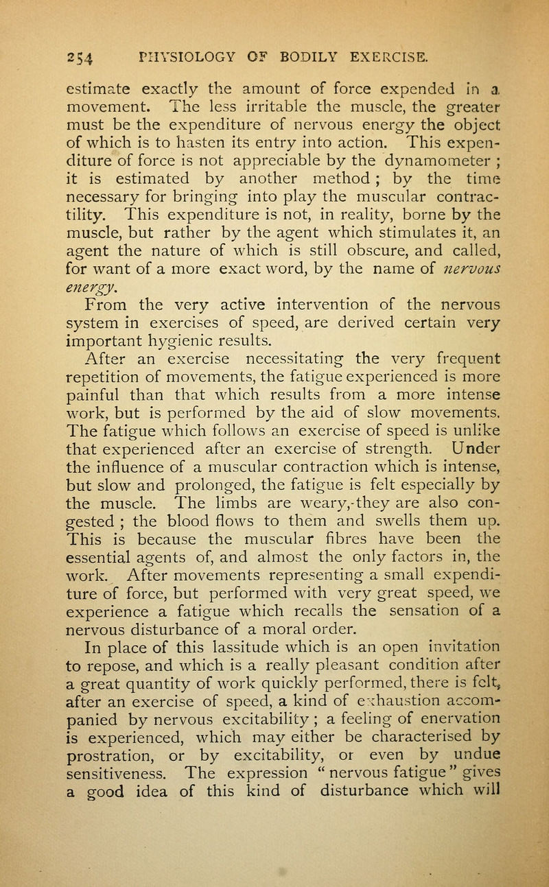 estimate exactly the amount of force expended In a, movement. The less irritable the muscle, the greater must be the expenditure of nervous energy the object of which is to hasten its entry into action. This expen- diture of force is not appreciable by the dynamometer ; it is estimated by another method ; by the time necessary for bringing into play the muscular contrac- tility. This expenditure is not, in reality, borne by the muscle, but rather by the agent which stimulates it, an agent the nature of which is still obscure, and called, for want of a more exact word, by the name of nervous e?tergy. From the very active intervention of the nervous system in exercises of speed, are derived certain very important hygienic results. After an exercise necessitating the very frequent repetition of movements, the fatigue experienced is more painful than that which results from a more intense work, but is performed by the aid of slow movements. The fatigue which follows an exercise of speed is unlike that experienced after an exercise of strength. Under the influence of a muscular contraction which is intense, but slow and prolonged, the fatigue is felt especially by the muscle. The limbs are weary,-they are also con- gested ; the blood flows to them and swells them up. This is because the muscular fibres have been the essential agents of, and almost the only factors in, the work. After movements representing a small expendi- ture of force, but performed with very great speed, we experience a fatigue which recalls the sensation of a nervous disturbance of a moral order. In place of this lassitude which is an open invitation to repose, and which is a really pleasant condition after a great quantity of work quickly performed, there is felt, after an exercise of speed, a kind of exhaustion accom- panied by nervous excitability ; a feeling of enervation is experienced, which may either be characterised by prostration, or by excitability, or even by undue sensitiveness. The expression  nervous fatigue  gives a good idea of this kind of disturbance which will