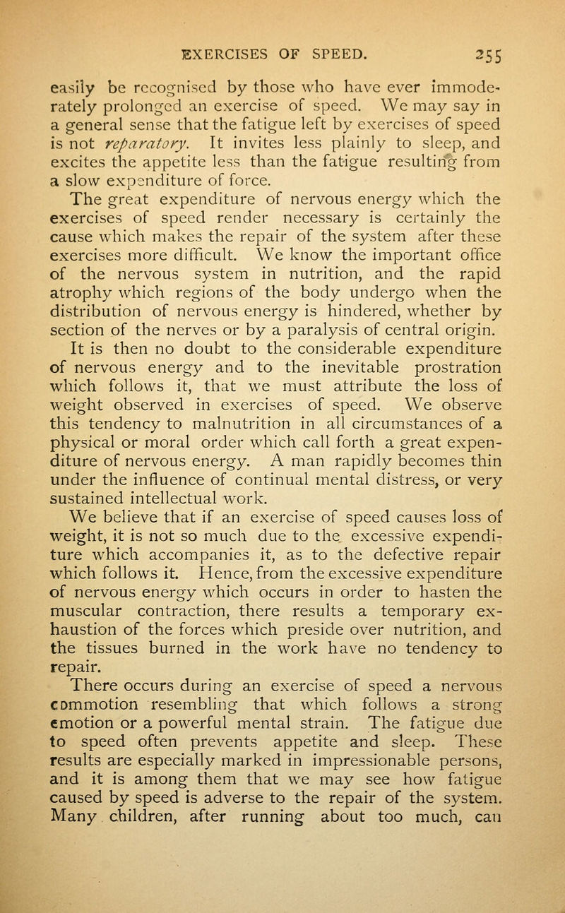 easily be rccof^nised by those who have ever immode- rately prolonged an exercise of speed. We may say in a general sense that the fatigue left by exercises of speed is not reparatory. It invites less plainly to sleep, and excites the appetite less than the fatigue resulting from a slow expenditure of force. The great expenditure of nervous energy which the exercises of speed render necessary is certainly the cause which makes the repair of the system after these exercises more difficult. We know the important office of the nervous system in nutrition, and the rapid atrophy which regions of the body undergo when the distribution of nervous energy is hindered, whether by section of the nerves or by a paralysis of central origin. It is then no doubt to the considerable expenditure of nervous energy and to the inevitable prostration which follows it, that we must attribute the loss of weight observed in exercises of speed. We observe this tendency to malnutrition in all circumstances of a physical or moral order which call forth a great expen- diture of nervous energy. A man rapidly becomes thin under the influence of continual mental distress, or very sustained intellectual work. We believe that if an exercise of speed causes loss of weight, it is not so much due to the excessive expendi- ture which accompanies it, as to the defective repair which follows it. Hence, from the excessive expenditure of nervous energy which occurs in order to hasten the muscular contraction, there results a temporary ex- haustion of the forces which preside over nutrition, and the tissues burned in the work have no tendency to repair. There occurs during an exercise of speed a nervous commotion resembling that which follows a strong emotion or a powerful mental strain. The fatigue due to speed often prevents appetite and sleep. These results are especially marked in impressionable persons, and it is among them that we may see how fatigue caused by speed is adverse to the repair of the system. Many children, after running about too much, can