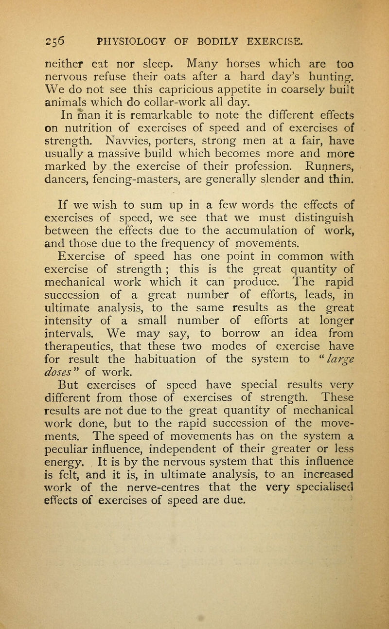 neither eat nor sleep. Many horses which are too nervous refuse their oats after a hard day's huntinj^. We do not see this capricious appetite in coarsely built animals which do collar-work all day. In man it is remarkable to note the different effects on nutrition of exercises of speed and of exercises of strength. Navvies, porters, strong men at a fair, have usually a massive build which becom.es more and more marked by the exercise of their profession. Runners, dancers, fencing-masters, are generally slender and thin. If we wish to sum up in a few words the effects of exercises of speed, we see that we must distinguish between the effects due to the accumulation of work, and those due to the frequency of movements. Exercise of speed has one point in common with exercise of strength ; this is the great quantity of mechanical work which it can produce. The rapid succession of a great number of efforts, leads, in ultimate analysis, to the same results as the great intensity of a small number of efforts at longer intervals. We may say, to borrow an idea from therapeutics, that these two modes of exercise have for result the habituation of the system to large doses of work. But exercises of speed have special results very different from those of exercises of strength. These results are not due to the great quantity of mechanical work done, but to the rapid succession of the move- ments. The speed of movements has on the system a peculiar influence, independent of their greater or less energy. It is by the nervous system that this influence is felt, and it is, in ultimate analysis, to an increased work of the nerve-centres that the very specialised effects of exercises of speed are due.
