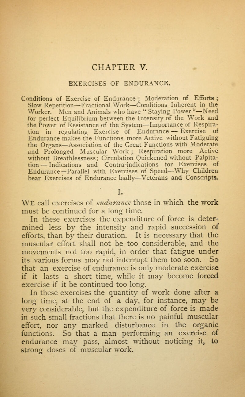 CHAPTER V. EXERCISES OF ENDURANCE. Conditions of Exercise of Endarance ; Moderation of Efforts ; Slow Repetition—Fractional Work—Conditions Inherent in the Worker. Men and Animals who have  Staying Power —Need for perfect Equilibrium between the Intensity of the Work and the Power of Resistance of the System—Importance of Respira- tion in regulating Exercise of Endurance — Exercise of Endurance makes the Functions more Active without Fatiguing the Organs—Association of the Great Functions with Moderate and Prolonged Muscular Work ; Respiration more Active without Breathlessness; Circulation Quickened without Palpita- tion — Indications and Contra-indications for Exercises of Endurance—Parallel with Exercises of Speed—Why Children bear Exercises of Endurance badly—Veterans and Conscripts. I. We call exercises of endurance those in which the work must be continued for a long time. In these exercises the expenditure of force is deter- mined less by the intensity and rapid succession of efforts, than by their duration. It is necessary that the muscular effort shall not be too considerable, and the movements not too rapid, in order that fatigue under its various forms may not interrupt them too soon. So that an exercise of endurance is only moderate exercise if it lasts a short time, while it may become forced exercise if it be continued too long. In these exercises the quantity of work done after a long time, at the end of a day, for instance, may be very considerable, but the expenditure of force is made in such smiall fractions that there is no painful muscular effort, nor any marked disturbance in the organic functions. So that a man performing an exercise of endurance may pass, almost without noticing it, to strong doses of muscular work.