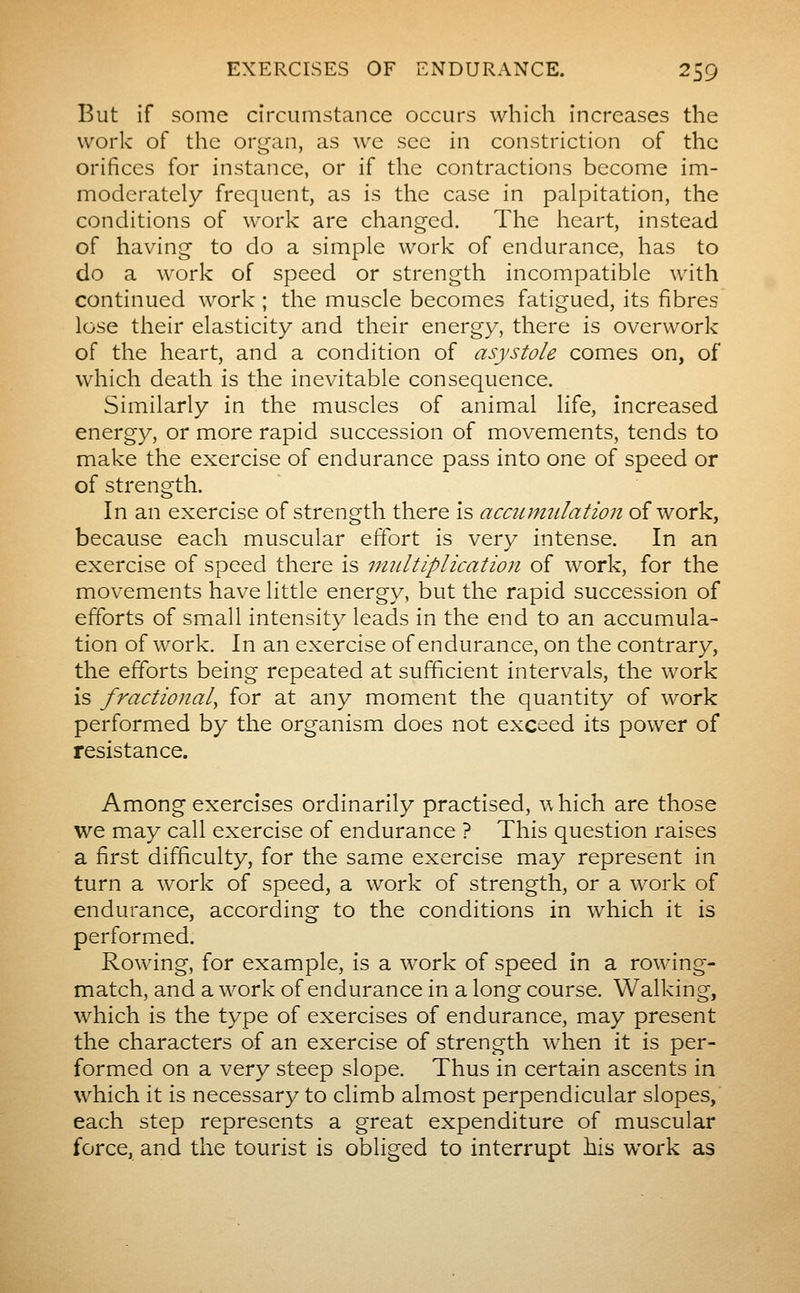 But if some circumstance occurs which increases the work of the org-an, as wc see in constriction of the orifices for instance, or if the contractions become im- moderately frequent, as is the case in palpitation, the conditions of work are changed. The heart, instead of having to do a simple work of endurance, has to do a work of speed or strength incompatible with continued work ; the muscle becomes fatigued, its fibres lose their elasticity and their energy, there is overwork of the heart, and a condition of asystole comes on, of which death is the inevitable consequence. Similarly in the muscles of animal life, increased energy, or more rapid succession of movements, tends to make the exercise of endurance pass into one of speed or of strength. In an exercise of strength there is accumulation of work, because each muscular eftbrt is very intense. In an exercise of speed there is multiplication of work, for the movements have little energy, but the rapid succession of efforts of small intensity leads in the end to an accumula- tion of work. In an exercise of endurance, on the contrary, the efforts being repeated at sufficient intervals, the work is fractional^ for at any moment the quantity of work performed by the organism does not exceed its power of resistance. Among exercises ordinarily practised, which are those we may call exercise of endurance ? This question raises a first difficulty, for the same exercise may represent in turn a work of speed, a work of strength, or a work of endurance, according to the conditions in which it is performed. Rowing, for example, is a work of speed in a rowing- match, and a work of endurance in a long course. Walking, which is the type of exercises of endurance, may present the characters of an exercise of strength when it is per- formed on a very steep slope. Thus in certain ascents in which it is necessary to climb almost perpendicular slopes, each step represents a great expenditure of muscular force, and the tourist is obliged to interrupt his work as