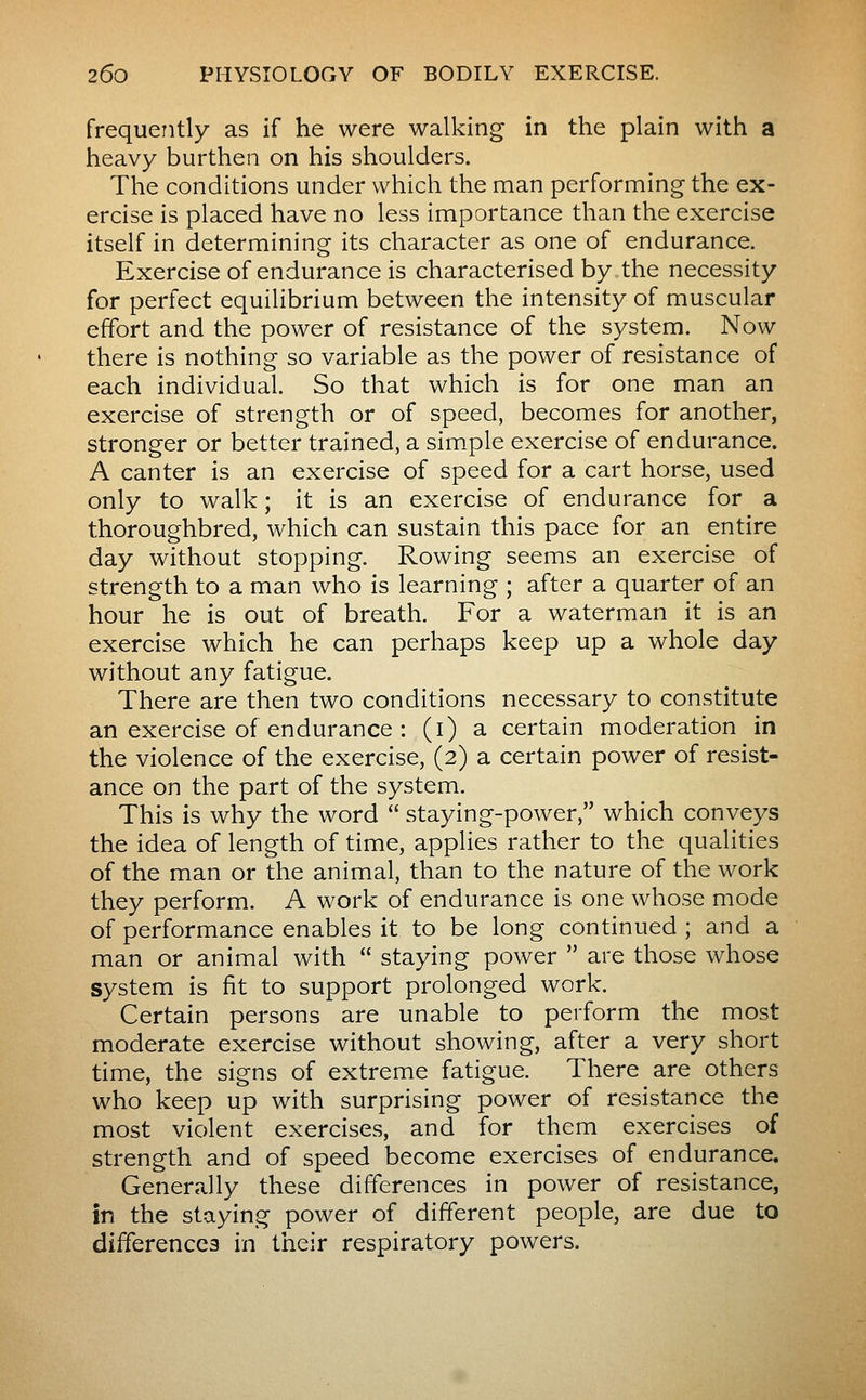 frequently as if he were walking in the plain with a heavy burthen on his shoulders. The conditions under which the man performing the ex- ercise is placed have no less importance than the exercise itself in determining its character as one of endurance. Exercise of endurance is characterised by the necessity for perfect equilibrium between the intensity of muscular effort and the power of resistance of the system. Now there is nothing so variable as the power of resistance of each individual. So that which is for one man an exercise of strength or of speed, becomes for another, stronger or better trained, a simple exercise of endurance. A canter is an exercise of speed for a cart horse, used only to walk ; it is an exercise of endurance for a thoroughbred, which can sustain this pace for an entire day without stopping. Rowing seems an exercise of strength to a man who is learning ; after a quarter of an hour he is out of breath. For a waterman it is an exercise which he can perhaps keep up a whole day without any fatigue. There are then two conditions necessary to constitute an exercise of endurance : (i) a certain moderation in the violence of the exercise, (2) a certain power of resist- ance on the part of the system. This is why the word  staying-power, which conveys the idea of length of time, applies rather to the qualities of the man or the animal, than to the nature of the work they perform. A work of endurance is one whose mode of performance enables it to be long continued ; and a man or animal with  staying power  are those whose system is fit to support prolonged work. Certain persons are unable to perform the most moderate exercise without showing, after a very short time, the signs of extreme fatigue. There are others who keep up with surprising power of resistance the most violent exercises, and for them exercises of strength and of speed become exercises of endurance. Generally these differences in power of resistance, in the staying power of different people, are due to differencea in their respiratory powers.