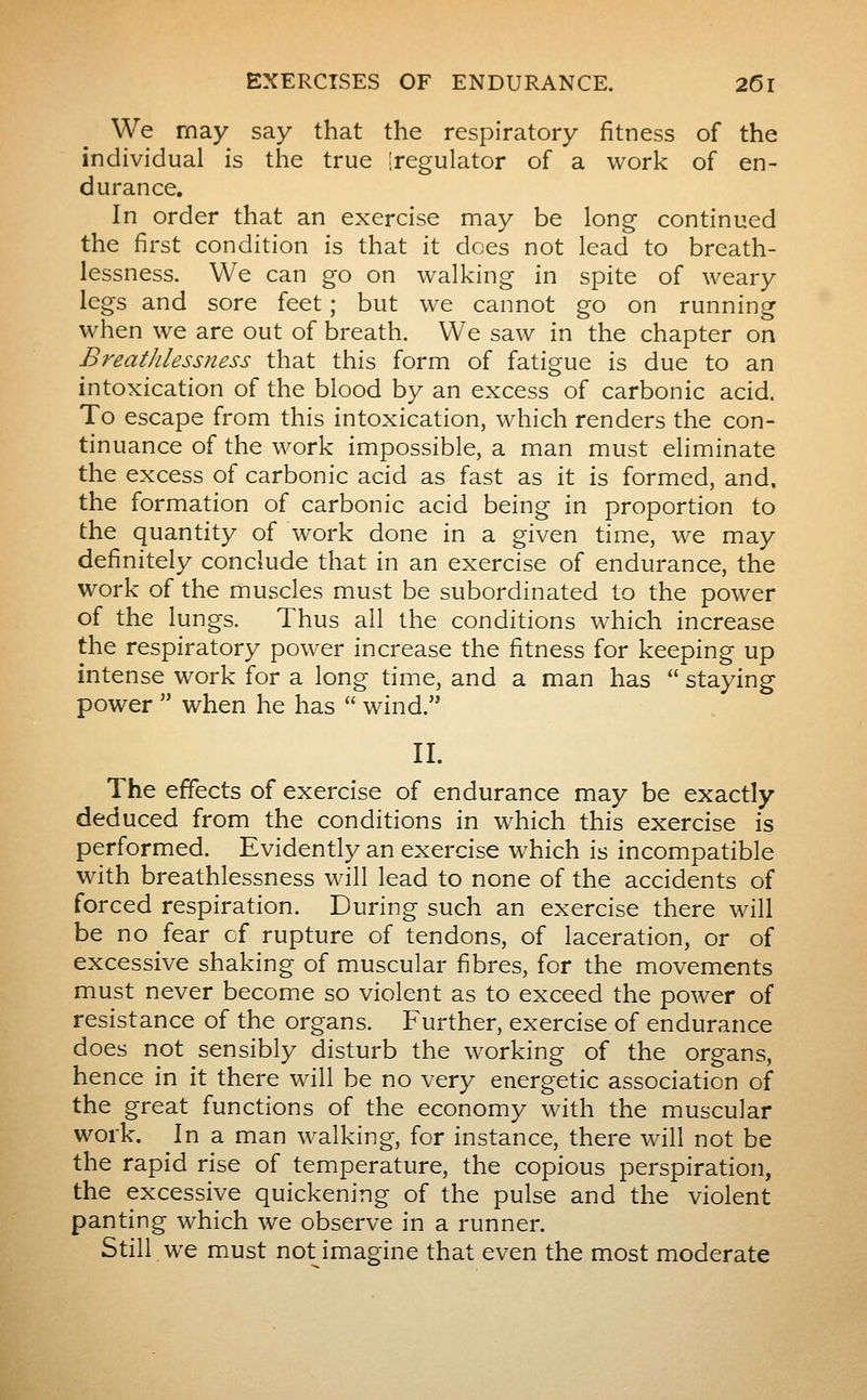We may say that the respiratory fitness of the individual is the true [regulator of a work of en- durance. In order that an exercise may be long continued the first condition is that it does not lead to breath- lessness. We can go on walking in spite of weary legs and sore feet ; but we cannot go on running when we are out of breath. We saw in the chapter on Breathlessness that this form of fatigue is due to an intoxication of the blood by an excess of carbonic acid. To escape from this intoxication, which renders the con- tinuance of the work impossible, a man must eliminate the excess of carbonic acid as fast as it is formed, and, the formation of carbonic acid being in proportion to the quantity of work done in a given time, we may definitely conclude that in an exercise of endurance, the work of the muscles must be subordinated to the power of the lungs. Thus all the conditions which increase the respiratory power increase the fitness for keeping up intense work for a long time, and a man has  staying power  when he has  wind. II. The effects of exercise of endurance may be exactly deduced from the conditions in which this exercise is performed. Evidently an exercise which is incompatible with breathlessness will lead to none of the accidents of forced respiration. During such an exercise there will be no fear of rupture of tendons, of laceration, or of excessive shaking of muscular fibres, for the movements must never become so violent as to exceed the power of resistance of the organs. Further, exercise of endurance does not sensibly disturb the working of the organs, hence in it there will be no very energetic association of the great functions of the economy with the muscular work. In a man walking, for instance, there will not be the rapid rise of temperature, the copious perspiration, the excessive quickening of the pulse and the violent panting which we observe in a runner. Still we must not imagine that even the most moderate