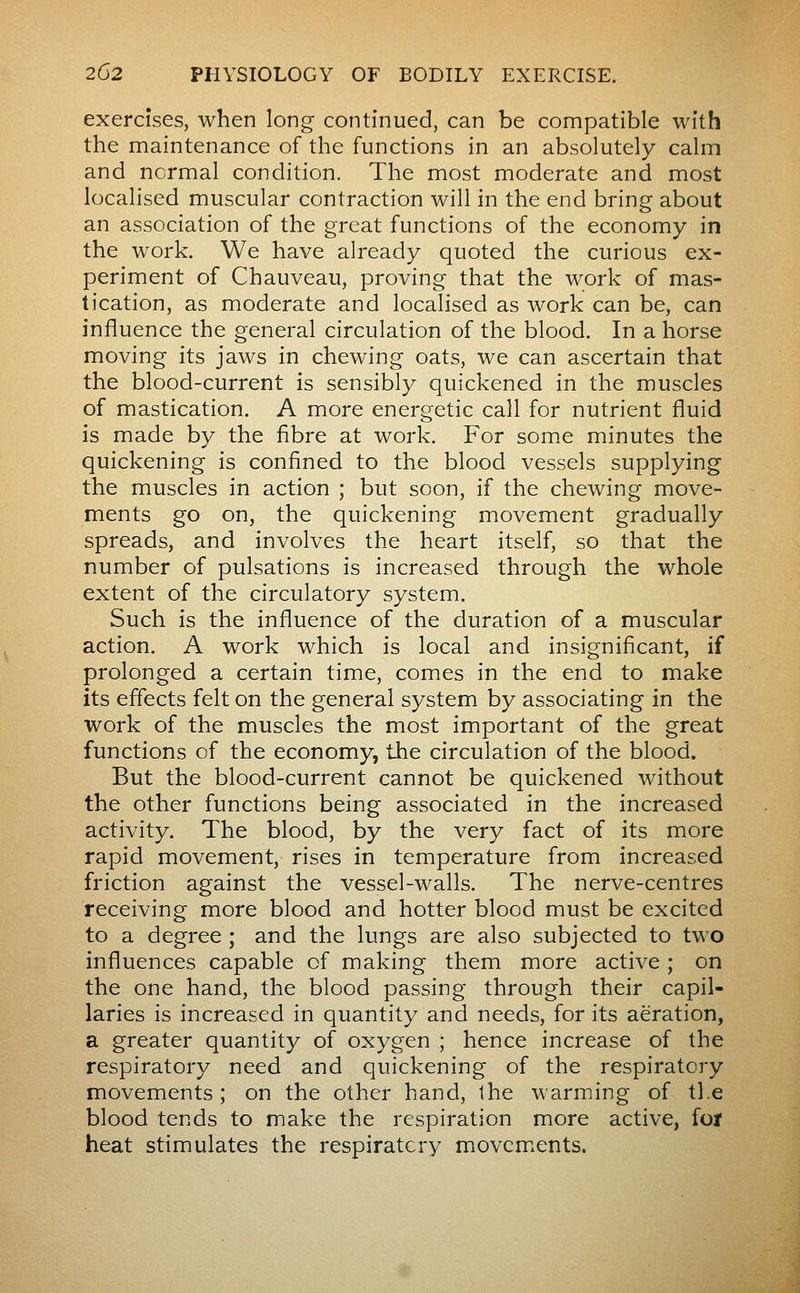 exercises, when long continued, can be compatible with the maintenance of the functions in an absolutely calm and normal condition. The most moderate and most localised muscular contraction will in the end bring about an association of the great functions of the economy in the work. We have already quoted the curious ex- periment of Chauveau, proving that the work of mas- tication, as moderate and localised as work can be, can influence the general circulation of the blood. In a horse moving its jaws in chewing oats, we can ascertain that the blood-current is sensibly quickened in the muscles of mastication. A more energetic call for nutrient fluid is made by the fibre at work. For some minutes the quickening is confined to the blood vessels supplying the muscles in action ; but soon, if the chewing move- ments go on, the quickening movement gradually spreads, and involves the heart itself, so that the number of pulsations is increased through the whole extent of the circulatory system. Such is the influence of the duration of a muscular action. A work which is local and insignificant, if prolonged a certain time, comes in the end to make its effects felt on the general system by associating in the work of the muscles the most important of the great functions of the economy, the circulation of the blood. But the blood-current cannot be quickened without the other functions being associated in the increased activity. The blood, by the very fact of its more rapid movement, rises in temperature from increased friction against the vessel-walls. The nerve-centres receiving more blood and hotter blood must be excited to a degree ; and the lungs are also subjected to two influences capable of making them more active ; on the one hand, the blood passing through their capil- laries is increased in quantity and needs, for its aeration, a greater quantity of oxygen ; hence increase of the respiratory need and quickening of the respiratory movements; on the other hand, the warming of tie blood tends to make the respiration more active, for heat stimulates the respiratory movcm^ents.