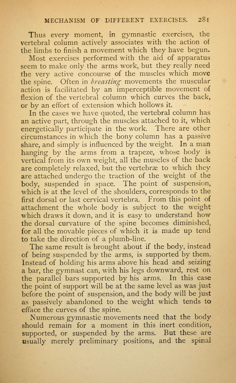 Thus every moment, in gymnastic exercises, the vertebral column actively associates with the action of the limbs to finish a movement which they have begun. Most exercises performed with the aid of apparatus seem to make only the arms work, but they really need the very active concourse of the muscles which move the spine. Often in breastmg movements the muscular action is facilitated by an imperceptible movement of flexion of the vertebral column which curves the back, or by an effort of extension which hollows it. In the cases we have quoted, the vertebral column has an active part, through the muscles attached to it, which energetically participate in the work. There are other circumstances in which the bony column has a passive share, and simply is influenced by the weight. In a man hanging by the arms from a trapeze, whose body is vertical from its own weight, all the muscles of the back are completely relaxed, but the vertebrse to which they are attached undergo the traction of the weight of the body, suspended in space. The point of suspension, which is at the level of the shoulders, corresponds to the first dorsal or last cervical vertebra. From this point of attachment the whole body is subject to the weight which draws it down, and it is easy to understand how the dorsal curvature of the spine becomes diminished, for all the movable pieces of which it is made up tend to take the direction of a plumb-line. The same result is brought about if the body, instead of being suspended by the arms, is supported by them. Instead of holding his arms above his head and seizing a bar, the gymnast can, with his legs downward, rest on the parallel bars supported by his arms. In this case the point of support will be at the same level as was just before the point of suspension, and the body will be just as passively abandoned to the weight which tends to efface the curves of the spine. Numerous gymnastic movements need that the body should remain for a moment in this inert condition, supported, or suspended by the arms. But these are usually merely preliminary positions, and the spinal