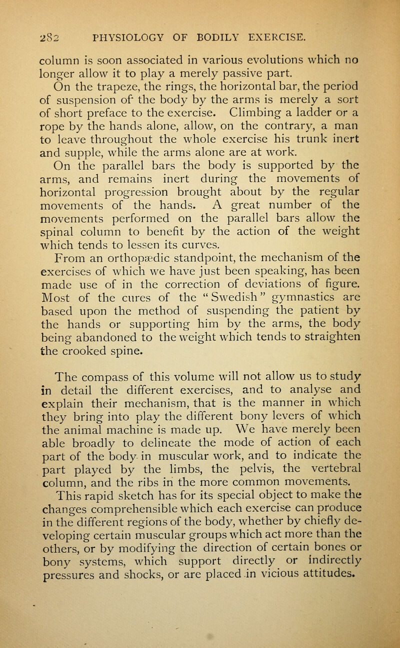 column is soon associated in various evolutions which no longer allow it to play a merely passive part. On the trapeze, the rings, the horizontal bar, the period of suspension of* the body by the arms is merely a sort of short preface to the exercise. Climbing a ladder or a rope by the hands alone, allow, on the contrary, a man to leave throughout the whole exercise his trunk inert and supple, while the arms alone are at work. On the parallel bars the body is supported by the arms, and remains inert during the movements of horizontal progression brought about by the regular movements of the hands. A great number of the movements performed on the parallel bars allow the spinal column to benefit by the action of the weight which tends to lessen its curves. From an orthopaedic standpoint, the mechanism of the exercises of which we have just been speaking, has been made use of in the correction of deviations of figure. Most of the cures of the  Swedish  gymnastics are based upon the method of suspending the patient by the hands or supporting him by the arms, the body being abandoned to the weight which tends to straighten the crooked spine. The compass of this volume will not allow us to study in detail the different exercises, and to analyse and explain their mechanism, that is the manner in which they bring into play the different bony levers of which the animal machine is made up. We have merely been able broadly to delineate the mode of action of each part of the body in muscular work, and to indicate the part played by the limbs, the pelvis, the vertebral column, and the ribs in the more common movements. This rapid sketch has for its special object to make the changes comprehensible which each exercise can produce in the different regions of the body, whether by chiefly de- veloping certain muscular groups which act more than the others, or by modifying the direction of certain bones or bony systems, which support directly or indirectly pressures and shocks, or are placed .in vicious attitudes.