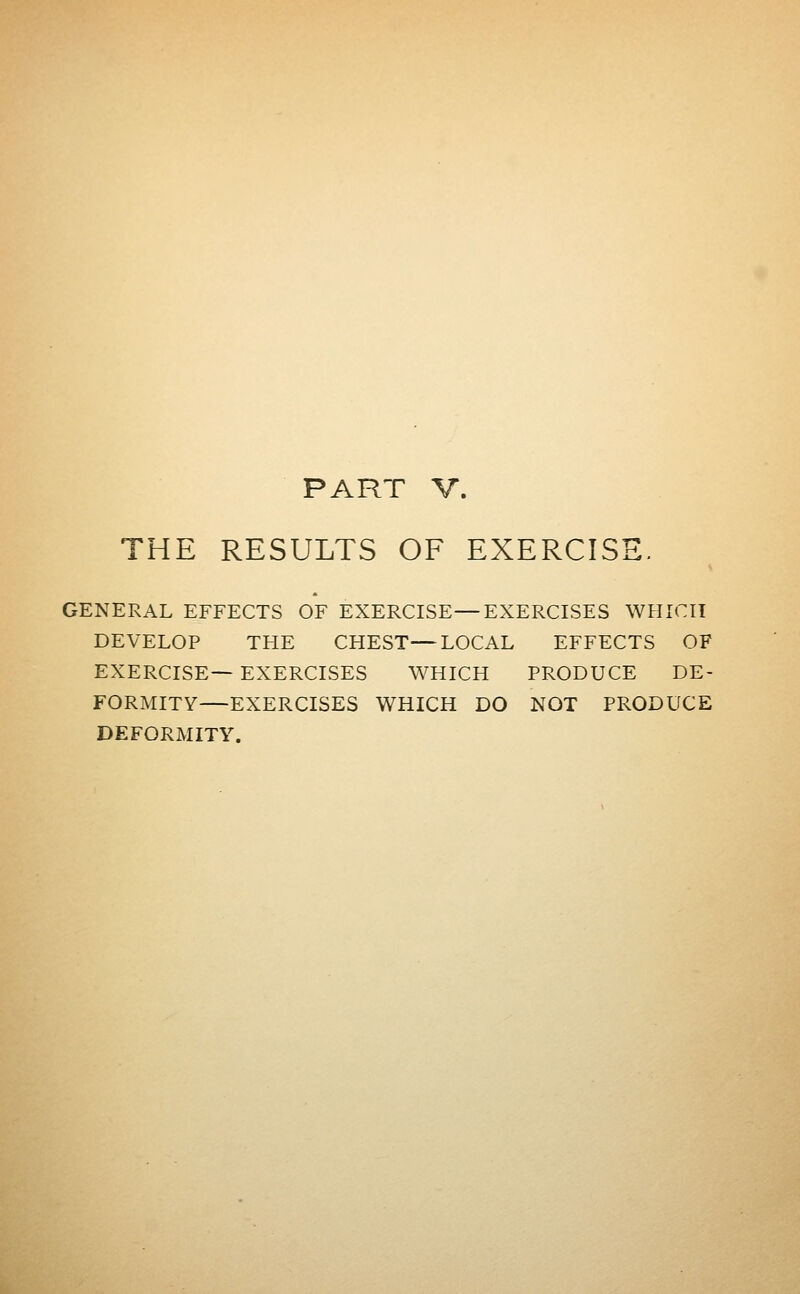 PART V. THE RESULTS OF EXERCISE. GENERAL EFFECTS OF EXERCISE—EXERCISES WHICH DEVELOP THE CHEST—LOCAL EFFECTS OF EXERCISE— EXERCISES WHICH PRODUCE DE- FORMITY—EXERCISES WHICH DO NOT PRODUCE DEFORMITY.