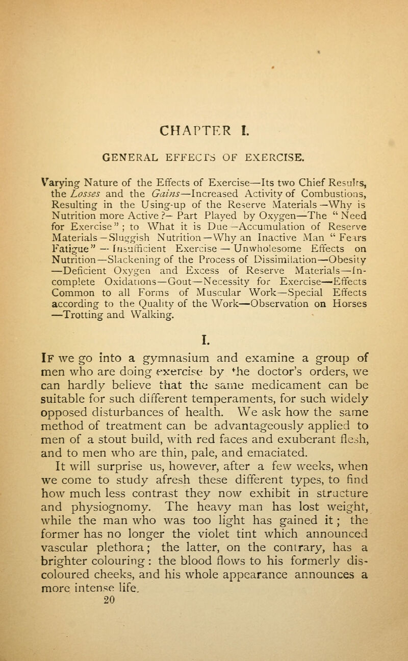 GENERAL EFFECTS OF EXERCISE. V^arying Nature of the Effects of Exercise—Its two Chief Resnirs, the Losses and the Gains—Increased Activity of Combustions, Resulting in the Using-up of the Reserve Materials—Why is Nutrition more Active ?— Part Played by Oxygen—The  Need for Exercise; to What it is Due—Accumulation of Reserve Materials—Sluggish Nutrition—Why an Inactive iVIan  Feirs Fatigue—Itibuthcient Exercise — Unwholesome Effects on Nutrition—Slackening of the Process of Dissimilation—Obesity —Deficient Oxygea and Excess of Reserve Materials—In- complete Oxidations — Gout—Necessity for Exercise—Effects Common to all Forms of Muscular Work—Special Effects according to the Quality of the Work—Observation on Horses —Trotting and Walking. I. If we go into a gymnasium and examine a group of men who are doing t-'xercise by Mie doctor's orders, we can hardly believe that the same medicament can be suitable for such different temperaments, for such widely opposed disturbances of health. We ask how the same method of treatment can be advantageously applied to men of a stout build, with red faces and exuberant flesh, and to men who are thin, pale, and emaciated. It will surprise us, however, after a few Vv^eeks, when we come to study afresh these different types, to find how much less contrast they now exhibit in structure and physiognomy. The heavy man has lost weight, while the man who was too light has gained it ; the former has no longer the violet tint which announced vascular plethora ; the latter, on the contrary, has a brighter colouring : the blood flows to his formerly dis- coloured cheeks, and his whole appearance announces a more intense life. 20