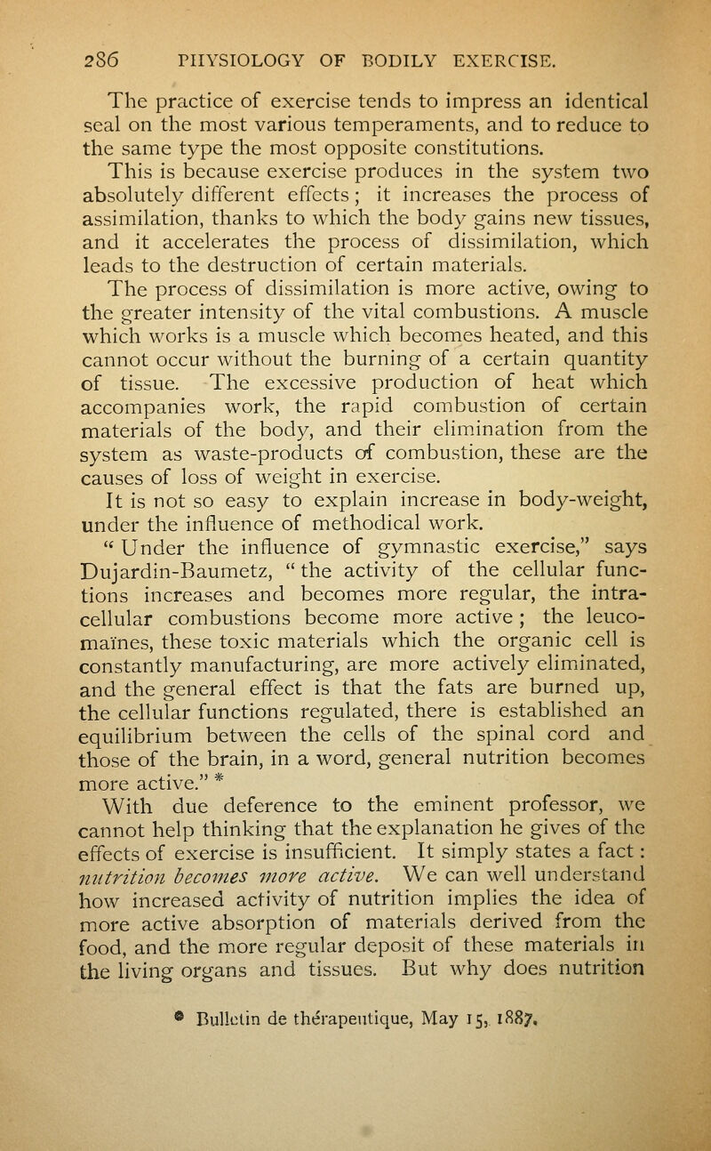 The practice of exercise tends to impress an identical seal on the most various temperaments, and to reduce to the same type the most opposite constitutions. This is because exercise produces in the system two absolutely different effects ; it increases the process of assimilation, thanks to which the body gains new tissues, and it accelerates the process of dissimilation, which leads to the destruction of certain materials. The process of dissimilation is more active, owing to the greater intensity of the vital combustions. A muscle which works is a muscle which becomes heated, and this cannot occur without the burning of a certain quantity of tissue. The excessive production of heat which accompanies work, the rapid combustion of certain materials of the body, and their elimination from the system as waste-products of combustion, these are the causes of loss of weight in exercise. It is not so easy to explain increase in body-weight, under the influence of methodical work. '' Under the influence of gymnastic exercise, says Dujardin-Baumetz, the activity of the cellular func- tions increases and becomes more regular, the intra- cellular combustions become more active ; the leuco- maïnes, these toxic materials which the organic cell is constantly manufacturing, are more actively elimiinated, and the general effect is that the fats are burned up, the cellular functions regulated, there is established an equilibrium between the cells of the spinal cord and those of the brain, in a word, general nutrition becomes more active. * With due deference to the eminent professor, we cannot help thinking that the explanation he gives of the effects of exercise is insufficient. It simply states a fact : nutrition becomes more active. We can well understand how increased activity of nutrition implies the idea of more active absorption of materials derived from the food, and the more regular deposit of these materials in the living organs and tissues. But why does nutrition ® BuUolin de thérapeutique, May 15, 1887.