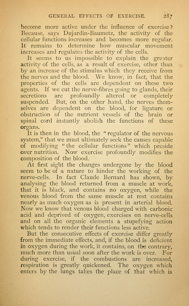 become more active under the influence of exercise ? Because, says Dujardin-Baumetz, the activity of the cellular functions increases and becomes more regular. It remains to determine how muscular movement increases and regulates the activity of the cells. It seems to us impossible to explain the greater activity of the cells, as a result of exercise, other than by an increase of the stimulus which they receive from the nerves and the blood. We know, in fact, that the properties of the cells are dependent on these two agents. If we cut the nerve-fibres going to glands, their secretions are .profoundly altered or completely suspended. But, on the other hand, the nerves them- selves are dependent on the blood, for ligature or obstruction of the nutrient vessels of the brain or spinal cord instantly abolish the functions of these organs. It is then in the blood, the  regulator of the nervous system, that we must ultimately seek the causes capable of modifying  the cellular functions  which preside over nutrition. Now exercise profoundly modifies the composition of the blood. At first sight the changes undergone by the blood seem to be of a nature to hinder the working of the nerve-cells. In fact Claude Bernard has shown, by analysing the blood returned from a muscle at work, that it is black, and contains no oxygen, while the venous blood from the same muscle at rest contains nearly as much oxygen as is present in arterial blood. Now ^ve know that venous blood charged with carbonic acid and deprived of oxygen, exercises on nerve-cells and on all the organic elements a stupefying action which tends to render their functions less active. But the consecutive effects of exercise differ greatly from the immediate effects, and, if the blood is deficient in oxygen during the work, it contains, on the contrary, much more than usual soon after the work is over. For during exercise, if the combustions are increased, respiration is greatly quickened. The oxygen which enters by the lungs talies the place of that which is