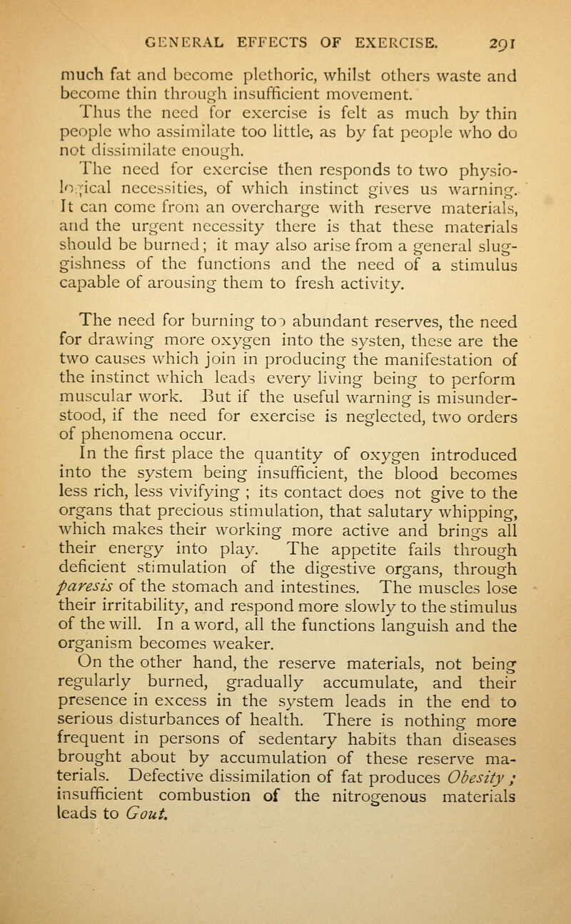much fat and become plethoric, whilst others waste and become thin through insufficient movement. Thus the need for exercise is felt as much by thin people who assimilate too little, as by fat people who do not dissimilate enough. The need for exercise then responds to two physio- logical necessities, of which instinct mves us warning-. It can come from an overcharge with reserve materials, and the urgent necessity there is that these materials should be burned ; it may also arise from a general slug- gishness of the functions and the need of a stimulus capable of arousing them to fresh activity. The need for burning toi abundant reserves, the need for drav/ing more oxygen into the systen, these are the two causes which join in producing the manifestation of the instinct which leads every living being to perform muscular work. But if the useful warning is misunder- stood, if the need for exercise is neglected, two orders of phenomena occur. In the first place the quantity of oxygen introduced into the system being insufficient, the blood becomes less rich, less vivifying ; its contact does not give to the organs that precious stimulation, that salutary whipping, which makes their working more active and brings all their energy into play. The appetite fails through deficient stimulation of the digestive organs, through paresis of the stomach and intestines. The muscles lose their irritability, and respond more slowly to the stimulus of the will. In a word, all the functions languish and the organism becomes weaker. On the other hand, the reserve materials, not being regularly burned, gradually accumulate, and their presence in excess in the system leads in the end to serious disturbances of health. There is nothing more frequent in persons of sedentary habits than diseases brought about by accumulation of these reserve ma- terials. Defective dissimilation of fat produces Obesity ; insufficient combustion of the nitrogenous materials leads to Gout,