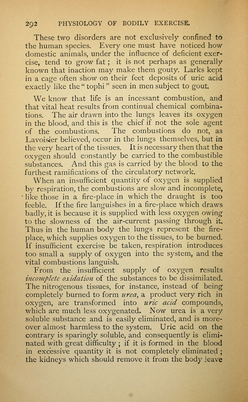 These two disorders are not exclusively confined to the human species. Every one must have noticed how domestic animals, under the influence of deficient exer- cise, tend to grow fat ; it is not perhaps as generally known that inaction may make them gouty. Larks kept in a cage often show on their feet deposits of uric acid exactly like the  tophi  seen in men subject to gout. We know that life is an incessant combustion, and that vital heat results from continual chemical combina- tions. The air drawn into the lungs leaves its oxygen in the blood, and this is the chief if not the sole agent of the combustions. The combustions do not, as Lavoisier believed, occur in the lungs themselves, but in the very heart of the tissues. It is necessary then that the oxygen should constantly be carried to the combustible substances. And this gas is carried by the blood to the furthest ramifications of the circulatory network. When an insufficient quantity of oxygen is supplied by respiration, the combustions are slow and incomplete, like those in a fire-place in which the draught is too feeble. If the fire languishes in a fire-place which draws badly, it is because it is supplied with less oxygen owing to the slowness of the air-current passing through it. Thus in the human body the lungs represent the fire- place, which supplies oxygen to the tissues, to be burned. If insufficient exercise be taken, respiration introduces too small a supply of oxygen into the system, and the vital combustions languish. From the insufficient supply of oxygen results incomplete oxidation of the substances to be dissimilated. The nitrogenous tissues, for instance, instead of being completely burned to form urea^ a product very rich in oxygen, are transformed into uric acid compounds, which are much less oxygenated. Now urea is a very soluble substance and is easily eliminated, and is more- over almost harmless to the system. Uric acid on the contrary is sparingly soluble, and consequently is elimi- nated with great difficulty ; if it is formed in the blood in excessive quantity it is not completely eliminated ; the kidneys which should remove it from the body ieave