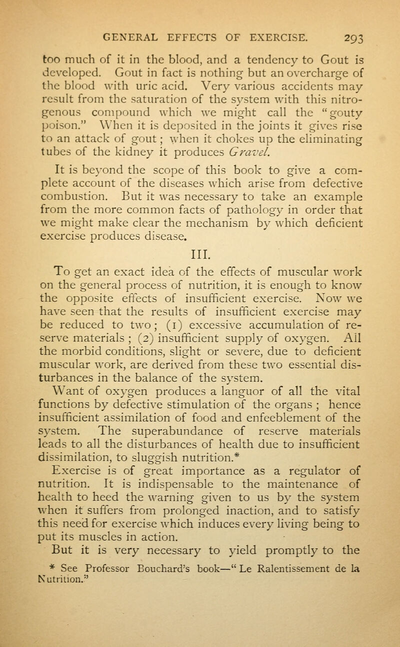 too much of it in the blood, and a tendency to Gout is developed. Gout in fact is nothing but an overcharge of the blood with uric acid. Very various accidents may result from the saturation of the system with this nitro- genous compound which we might call the gouty poison. When it is deposited in the joints it gives rise to an attack of gout ; when it chokes up the eliminating tubes of the kidney it produces Gravel. It is beyond the scope of this book to give a com- plete account of the diseases which arise from defective combustion. But it was necessary to take an example from the more common facts of pathology in order that we might make clear the mechanism by which deficient exercise produces disease. III. To get an exact idea of the effects of muscular work on the general process of nutrition, it is enough to know the opposite effects of insufficient exercise. Now we have seen that the results of insufficient exercise may be reduced to two; (i) excessive accumulation of re- serve materials ; (2) insufficient supply of oxygen. K\\ the morbid conditions, slight or severe, due to deficient muscular work, are derived from these tv.^o essential dis- turbances in the balance of the system. Want of oxygen produces a languor of all the vital functions by defective stimulation of the organs ; hence insufficient assimilation of food and enfeeblement of the system. The superabundance of reserve materials leads to all the disturbances of health due to insufficient dissimilation, to sluggish nutrition.* Exercise is of great importance as a regulator of nutrition. It is indispensable to the maintenance of health to heed the warning given to us by the system when it suffers from prolonged inaction, and to satisfy this need for exercise which induces every living being to put its muscles in action. But it is very necessary to yield promptly to the * See Professor Bouchard's book— Le Ralentissement de la Nutrition.
