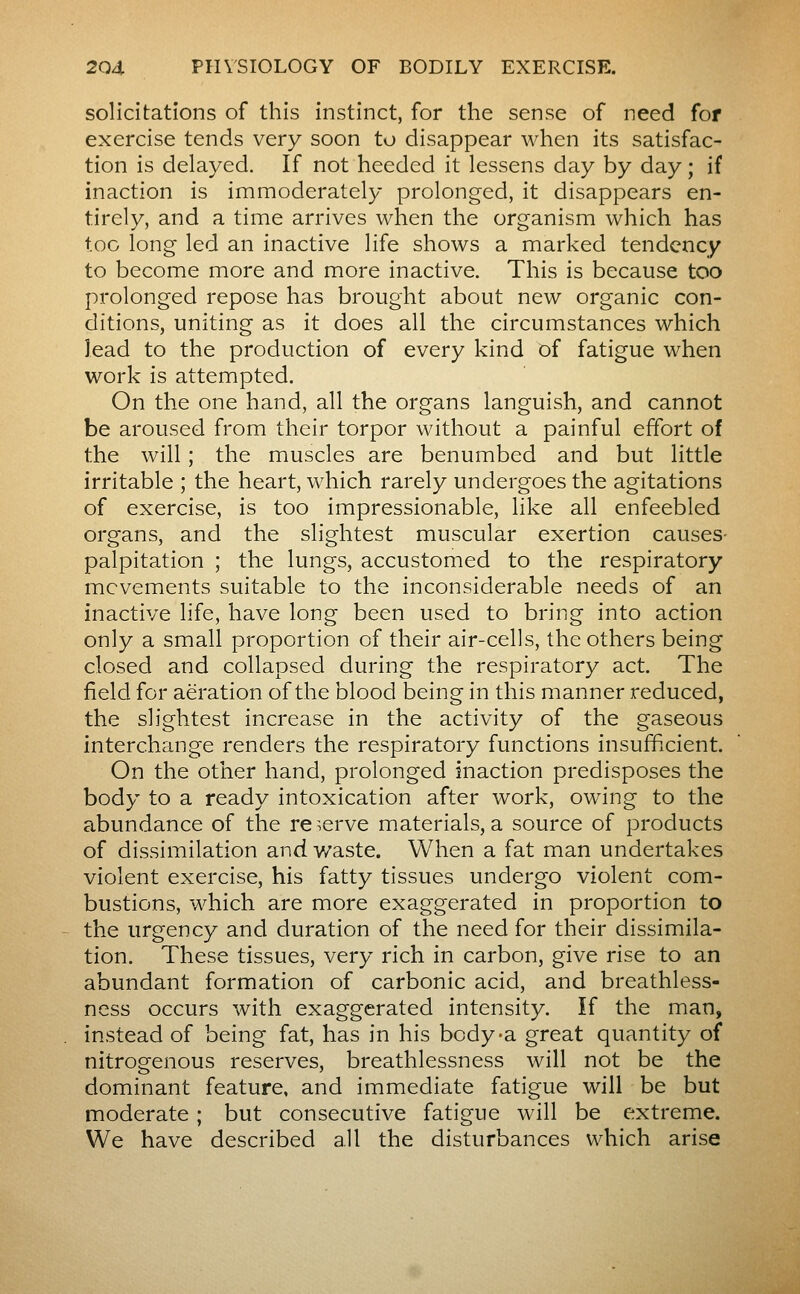 solicitations of this instinct, for the sense of need for exercise tends very soon to disappear when its satisfac- tion is delayed. If not heeded it lessens day by day; if inaction is immoderately prolonged, it disappears en- tirely, and a time arrives when the organism which has too long led an inactive life shows a marked tendency to become more and more inactive. This is because too prolonged repose has brought about new organic con- ditions, uniting as it does all the circumstances which lead to the production of every kind of fatigue when work is attempted. On the one hand, all the organs languish, and cannot be aroused from their torpor without a painful effort of the will ; the muscles are benumbed and but little irritable ; the heart, which rarely undergoes the agitations of exercise, is too impressionable, like all enfeebled organs, and the slightest muscular exertion causes- palpitation ; the lungs, accustomed to the respiratory movements suitable to the inconsiderable needs of an inactive life, have long been used to bring into action only a small proportion of their air-cells, the others being closed and collapsed during the respiratory act. The field for aeration of the blood being in this manner reduced, the slightest increase in the activity of the gaseous interchange renders the respiratory functions insufficient. On the other hand, prolonged inaction predisposes the body to a ready intoxication after work, owing to the abundance of the re^.erve materials, a source of products of dissimilation and waste. When a fat man undertakes violent exercise, his fatty tissues undergo violent com- bustions, which are more exaggerated in proportion to the urgency and duration of the need for their dissimila- tion. These tissues, very rich in carbon, give rise to an abundant formation of carbonic acid, and breathless- ness occurs with exaggerated intensity. If the man, instead of being fat, has in his body-a great quantity of nitrogenous reserves, breathlessness will not be the dominant feature, and immediate fatigue will be but moderate ; but consecutive fatigue will be extreme. We have described all the disturbances which arise