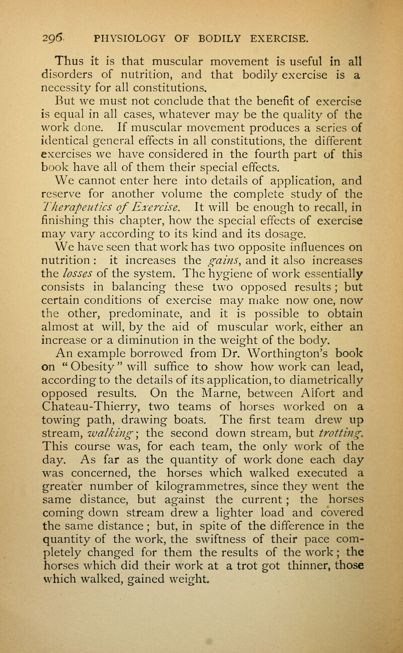 Thus it is that muscular movement is useful in all disorders of nutrition, and that bodily exercise is a necessity for all constitutions. But we must not conclude that the benefit of exercise is equal in all cases, whatever may be the quality of the work done. If muscular movement produces a series of identical general effects in all constitutions, the different exercises we have considered in the fourth part of this book have all of them their special effects. We cannot enter here into details of application, and reserve for another volume the complete study of the Therapeutics of Exercise. It will be enough to recall, in finishing this chapter, how the special effects of exercise may vary according to its kind and its dosage. We have seen that work has two opposite influences on nutrition ; it increases the gains, and it also increases the losses of the system. The hygiene of work essentially consists in balancing these two opposed results ; but certain conditions of exercise may make now one, now the other, predominate, and it is possible to obtain almost at will, by the aid of muscular work, either an increase or a diminution in the weight of the body. An example borrowed from Dr. Worthington's book on  Obesity  will suffice to show how work can lead, according to the details of its application, to diametrically opposed results. On the Marne, between Aifort and Chateau-Thierry, two teams of horses worked on a towing path, drawing boats. The first team drew up stream, walking \ the second down stream, but trotting. This course was, for each team, the only work of the day. As far as the quantity of work done each day was concerned, the horses which walked executed a greater number of kilogrammetres, since they went the same distance, but against the current ; the horses coming down stream drew a lighter load and covered the same distance ; but, in spite of the difference in the quantity of the work, the swiftness of their pace com- pletely changed for them the results of the work ; the horses which did their work at a trot got thinner, those which walked, gained weight.