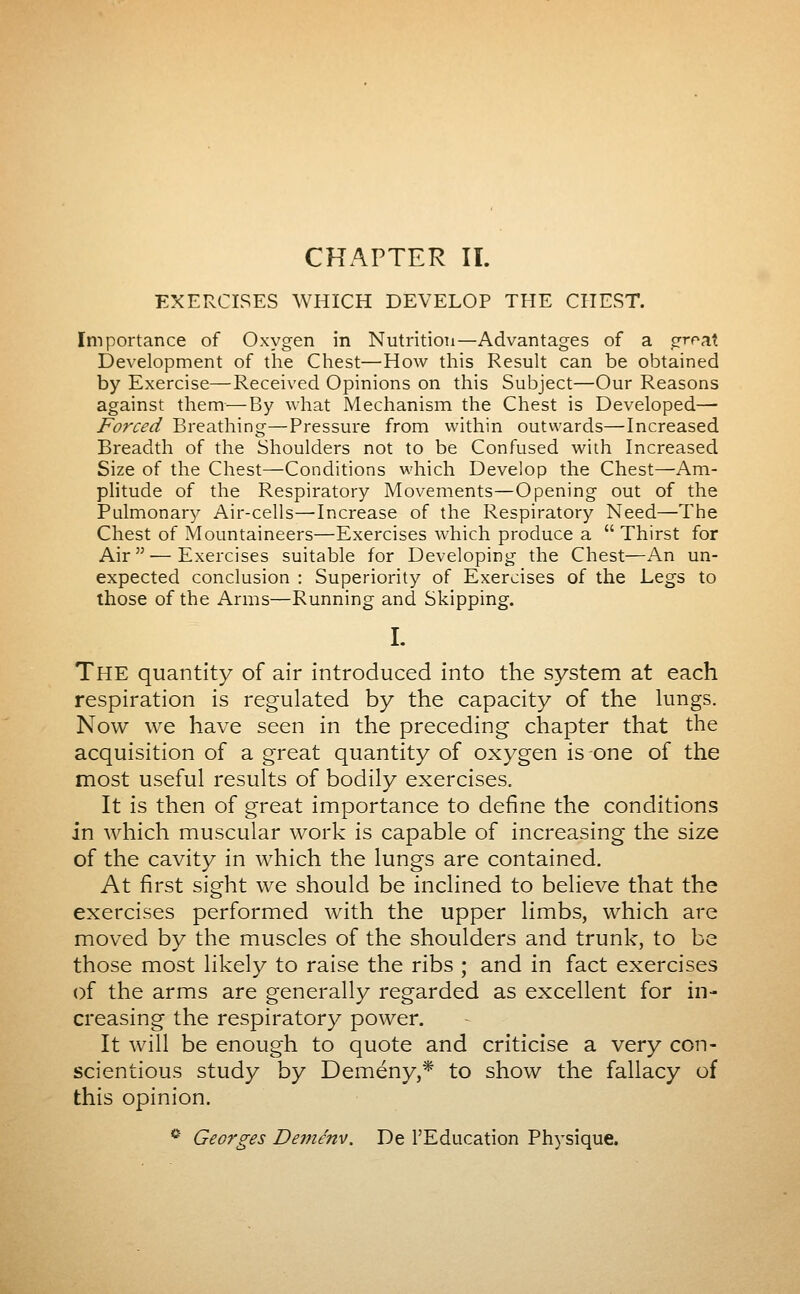 CHAPTER IL EXERCISES WHICH DEVELOP THE CHEST. Importance of Oxygen in NutritioTi—Advantages of a groat Development of the Chest—How this Result can be obtained by Exercise—Received Opinions on this Subject—Our Reasons against them—By what Mechanism the Chest is Developed— Forced Breathing—Pressure from within outwards—Increased Breadth of the Shoulders not to be Confused with Increased Size of the Chest—Conditions which Develop the Chest—Am- plitude of the Respiratory Movements—Opening out of the Pulmonary Air-cells—'Increase of the Respiratory Need—The Chest of Mountaineers—Exercises which produce a  Thirst for Air — Exercises suitable for Developing the Chest—An un- expected conclusion : Superiority of Exercises of the Legs to those of the Arms—Running and Skipping. I. The quantity of air introduced into the system at each respiration is regulated by the capacity of the lungs. Now we have seen in the preceding chapter that the acquisition of a great quantity of oxygen is one of the most useful results of bodily exercises. It is then of great importance to define the conditions in which muscular work is capable of increasing the size of the cavity in which the lungs are contained. At first sight we should be inclined to believe that the exercises performed with the upper limbs, which are moved by the muscles of the shoulders and trunk, to be those most likely to raise the ribs ; and in fact exercises of the arms are generally regarded as excellent for in- creasing the respiratory power. It will be enough to quote and criticise a very con- scientious study by Demény,* to show the fallacy of this opinion. * Georges Deménv. De l'Education Physique.