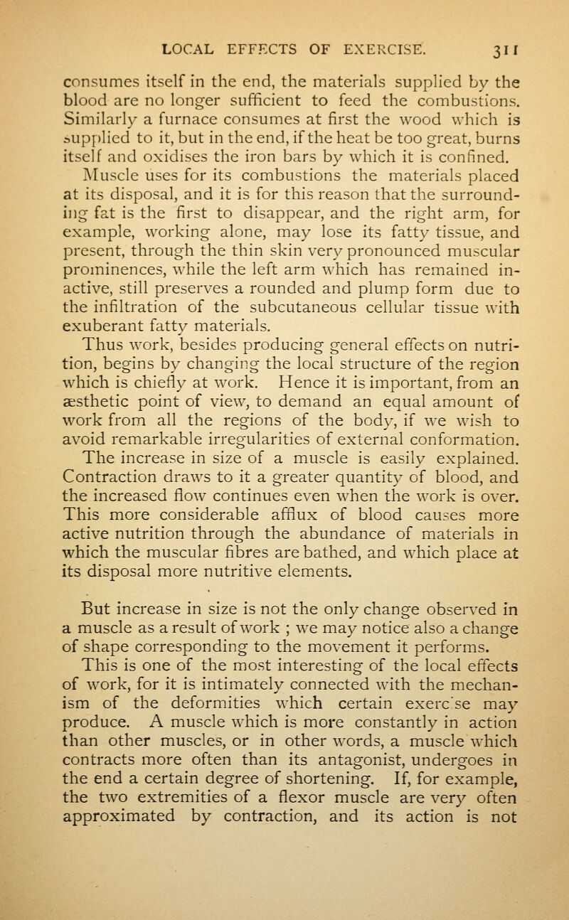 consumes itself in the end, the materials supplied by the blood are no longer sufficient to feed the combustions. Similarly a furnace consumes at first the wood which is i>upf)lied to it, but in the end, if the heat be too great, burns itself and oxidises the iron bars by which it is confined. Muscle uses for its combustions the materials placed at its disposal, and it is for this reason that the surround- ing fat is the first to disappear, and the right arm, for example, working alone, may lose its fatty tissue, and present, through the thin skin very pronounced muscular prominences, while the left arm which has remained in- active, still preserves a rounded and plump form due to the infiltration of the subcutaneous cellular tissue with exuberant fatty materials. Thus work, besides producing general effects on nutri- tion, begins by changing the local structure of the region which is chiefly at work. Hence it is important, from an aesthetic point of view, to demand an equal amount of work from all the regions of the body, if we wish to avoid remarkable irregularities of external conformation. The increase in size of a muscle is easily explained. Contraction draws to it a greater quantity of blood, and the increased flow continues even when the work is over. This more considerable afflux of blood causes more active nutrition through the abundance of materials in which the muscular fibres are bathed, and which place at its disposal more nutritive elements. But increase in size is not the only change observed in a muscle as a result of work ; we may notice also a change of shape corresponding to the movement it performs. This is one of the most interesting of the local effects of work, for it is intimately connected with the mechan- ism of the deformities which certain exercise may produce. A muscle which is more constantly in action than other muscles, or in other words, a muscle whicli contracts more often than its antagonist, undergoes in the end a certain degree of shortening. If, for example, the two extremities of a flexor muscle are very often approximated by contraction, and its action is not
